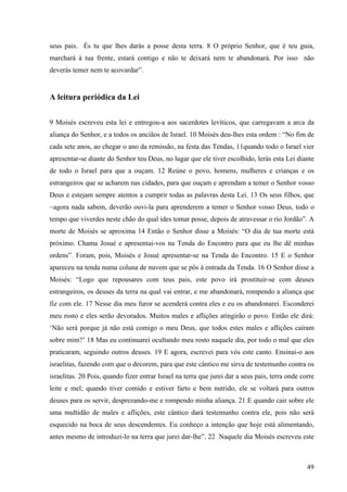 49
seus pais. És tu que lhes darás a posse desta terra. 8 O próprio Senhor, que é teu guia,
marchará à tua frente, estará contigo e não te deixará nem te abandonará. Por isso não
deverás temer nem te acovardar”.
A leitura periódica da Lei
9 Moisés escreveu esta lei e entregou-a aos sacerdotes levíticos, que carregavam a arca da
aliança do Senhor, e a todos os anciãos de Israel. 10 Moisés deu-lhes esta ordem : “No fim de
cada sete anos, ao chegar o ano da remissão, na festa das Tendas, 11quando todo o Israel vier
apresentar-se diante do Senhor teu Deus, no lugar que ele tiver escolhido, lerás esta Lei diante
de todo o Israel para que a ouçam. 12 Reúne o povo, homens, mulheres e crianças e os
estrangeiros que se acharem nas cidades, para que ouçam e aprendam a temer o Senhor vosso
Deus e estejam sempre atentos a cumprir todas as palavras desta Lei. 13 Os seus filhos, que
~agora nada sabem, deverão ouvi-la para aprenderem a temer o Senhor vosso Deus, todo o
tempo que viverdes neste chão do qual ides tomar posse, depois de atravessar o rio Jordão”. A
morte de Moisés se aproxima 14 Então o Senhor disse a Moisés: “O dia de tua morte está
próximo. Chama Josué e apresentai-vos na Tenda do Encontro para que eu lhe dê minhas
ordens”. Foram, pois, Moisés e Josué apresentar-se na Tenda do Encontro. 15 E o Senhor
apareceu na tenda numa coluna de nuvem que se pôs à entrada da Tenda. 16 O Senhor disse a
Moisés: “Logo que repousares com teus pais, este povo irá prostituir-se com deuses
estrangeiros, os deuses da terra na qual vai entrar, e me abandonará, rompendo a aliança que
fiz com ele. 17 Nesse dia meu furor se acenderá contra eles e eu os abandonarei. Esconderei
meu rosto e eles serão devorados. Muitos males e aflições atingirão o povo. Então ele dirá:
‘Não será porque já não está comigo o meu Deus, que todos estes males e aflições caíram
sobre mim?’ 18 Mas eu continuarei ocultando meu rosto naquele dia, por todo o mal que eles
praticaram, seguindo outros deuses. 19 E agora, escrevei para vós este canto. Ensinai-o aos
israelitas, fazendo com que o decorem, para que este cântico me sirva de testemunho contra os
israelitas. 20 Pois, quando fizer entrar Israel na terra que jurei dar a seus pais, terra onde corre
leite e mel; quando tiver comido e estiver farto e bem nutrido, ele se voltará para outros
deuses para os servir, desprezando-me e rompendo minha aliança. 21 E quando cair sobre ele
uma multidão de males e aflições, este cântico dará testemunho contra ele, pois não será
esquecido na boca de seus descendentes. Eu conheço a intenção que hoje está alimentando,
antes mesmo de introduzi-lo na terra que jurei dar-lhe”. 22 Naquele dia Moisés escreveu este
 