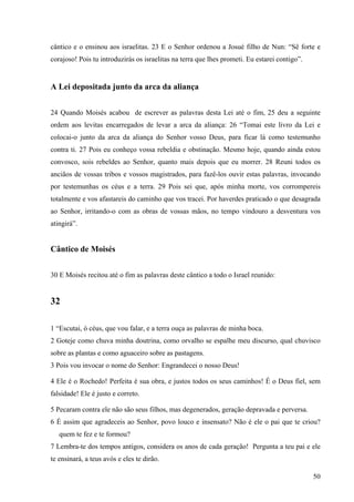 50
cântico e o ensinou aos israelitas. 23 E o Senhor ordenou a Josué filho de Nun: “Sê forte e
corajoso! Pois tu introduzirás os israelitas na terra que lhes prometi. Eu estarei contigo”.
A Lei depositada junto da arca da aliança
24 Quando Moisés acabou de escrever as palavras desta Lei até o fim, 25 deu a seguinte
ordem aos levitas encarregados de levar a arca da aliança: 26 “Tomai este livro da Lei e
colocai-o junto da arca da aliança do Senhor vosso Deus, para ficar lá como testemunho
contra ti. 27 Pois eu conheço vossa rebeldia e obstinação. Mesmo hoje, quando ainda estou
convosco, sois rebeldes ao Senhor, quanto mais depois que eu morrer. 28 Reuni todos os
anciãos de vossas tribos e vossos magistrados, para fazê-los ouvir estas palavras, invocando
por testemunhas os céus e a terra. 29 Pois sei que, após minha morte, vos corrompereis
totalmente e vos afastareis do caminho que vos tracei. Por haverdes praticado o que desagrada
ao Senhor, irritando-o com as obras de vossas mãos, no tempo vindouro a desventura vos
atingirá”.
Cântico de Moisés
30 E Moisés recitou até o fim as palavras deste cântico a todo o Israel reunido:
32
1 “Escutai, ó céus, que vou falar, e a terra ouça as palavras de minha boca.
2 Goteje como chuva minha doutrina, como orvalho se espalhe meu discurso, qual chuvisco
sobre as plantas e como aguaceiro sobre as pastagens.
3 Pois vou invocar o nome do Senhor: Engrandecei o nosso Deus!
4 Ele é o Rochedo! Perfeita é sua obra, e justos todos os seus caminhos! É o Deus fiel, sem
falsidade! Ele é justo e correto.
5 Pecaram contra ele não são seus filhos, mas degenerados, geração depravada e perversa.
6 É assim que agradeceis ao Senhor, povo louco e insensato? Não é ele o pai que te criou?
quem te fez e te formou?
7 Lembra-te dos tempos antigos, considera os anos de cada geração! Pergunta a teu pai e ele
te ensinará, a teus avós e eles te dirão.
 