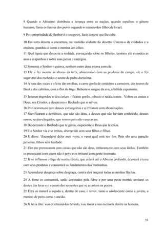51
8 Quando o Altíssimo distribuiu a herança entre as nações, quando espalhou o gênero
humano, fixou os limites dos povos segundo o número dos filhos de Israel.
9 Pois propriedade do Senhor é o seu povo, Jacó, a parte que lhe cabe.
10 Em terra deserta o encontrou, na vastidão ululante do deserto. Cercou-o de cuidados e o
ensinou, guardou-o como a menina dos olhos.
11 Qual águia que desperta a ninhada, esvoaçando sobre os filhotes, também ele estendeu as
asas e o apanhou e sobre suas penas o carregou.
12 Somente o Senhor o guiava, nenhum outro deus estava com ele.
13 Ele o fez montar as alturas da terra, alimentou-o com os produtos do campo; ele o fez
sugar mel dos rochedos e azeite de pedra duríssima.
14 A nata das vacas e o leite das ovelhas, a carne gorda de cordeiros e carneiros, dos touros de
Basã e dos cabritos, com a flor do trigo. Bebeste o sangue da uva, a bebida espumante.
15 Jesurun engordou e deu coices – ficaste gordo, robusto e recalcitrante. Voltou as costas a
Deus, seu Criador, e desprezou o Rochedo que o salvou.
16 Provocaram-no com deuses estrangeiros e o irritaram com abominações.
17 Sacrificaram a demônios, que não são deus, a deuses que não haviam conhecido, deuses
novos, recém-chegados, que vossos pais não veneravam.
18 Desprezaste o Rochedo que te gerou, esqueceste o Deus que te criou.
19 E o Senhor viu e se irritou, aborrecido com seus filhos e filhas.
20 E disse: ‘Esconderei deles meu rosto, e verei qual será seu fim. Pois são uma geração
perversa, filhos sem lealdade.
21 Eles me provocaram com coisas que não são deus, irritaram-me com seus ídolos. Também
os provocarei com quem não é povo e os irritarei com gente insensata.
22 Já se inflamou o fogo de minha cólera, que arderá até o Abismo profundo, devorará a terra
com seus produtos e consumirá os fundamentos das montanhas.
23 Acumularei desgraça sobre desgraça, contra eles lançarei todas as minhas flechas.
24 A fome os consumirá, serão devorados pela febre e por uma peste mortal; enviarei os
dentes das feras e o veneno das serpentes que se arrastam na poeira.
25 Fora os matará a espada e, dentro de casa, o terror, tanto o adolescente como a jovem, o
menino de peito como o ancião.
26 Já teria dito: vou exterminá-los de todo, vou riscar a sua memória dentre os homens,
 