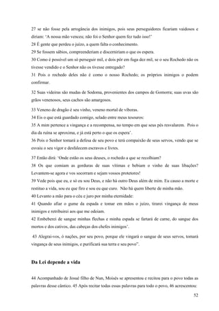 52
27 se não fosse pela arrogância dos inimigos, pois seus perseguidores ficariam vaidosos e
diriam: ‘A nossa mão venceu; não foi o Senhor quem fez tudo isso!’
28 É gente que perdeu o juízo, a quem falta o conhecimento.
29 Se fossem sábios, compreenderiam e discerniriam o que os espera.
30 Como é possível um só perseguir mil, e dois pôr em fuga dez mil, se o seu Rochedo não os
tivesse vendido e o Senhor não os tivesse entregado?
31 Pois o rochedo deles não é como o nosso Rochedo; os próprios inimigos o podem
confirmar.
32 Suas videiras são mudas de Sodoma, provenientes dos campos de Gomorra; suas uvas são
grãos venenosos, seus cachos são amargosos.
33 Veneno de dragão é seu vinho, veneno mortal de víboras.
34 Eis o que está guardado comigo, selado entre meus tesouros:
35 A mim pertence a vingança e a recompensa, no tempo em que seus pés resvalarem. Pois o
dia da ruína se aproxima, e já está perto o que os espera’.
36 Pois o Senhor tomará a defesa de seu povo e terá compaixão de seus servos, vendo que se
esvaiu o seu vigor e desfalecem escravos e livres.
37 Então dirá: ‘Onde estão os seus deuses, o rochedo a que se recolhiam?
38 Os que comiam as gorduras de suas vítimas e bebiam o vinho de suas libações?
Levantem-se agora e vos socorram e sejam vossos protetores!
39 Vede pois que eu, e só eu sou Deus, e não há outro Deus além de mim. Eu causo a morte e
restituo a vida, sou eu que firo e sou eu que curo. Não há quem liberte de minha mão.
40 Levanto a mão para o céu e juro por minha eternidade:
41 Quando afiar o gume da espada e tomar em mãos o juízo, tirarei vingança de meus
inimigos e retribuirei aos que me odeiam.
42 Embeberei de sangue minhas flechas e minha espada se fartará de carne, do sangue dos
mortos e dos cativos, das cabeças dos chefes inimigos’.
43 Alegrai-vos, ó nações, por seu povo, porque ele vingará o sangue de seus servos, tomará
vingança de seus inimigos, e purificará sua terra e seu povo”.
Da Lei depende a vida
44 Acompanhado de Josué filho de Nun, Moisés se apresentou e recitou para o povo todas as
palavras desse cântico. 45 Após recitar todas essas palavras para todo o povo, 46 acrescentou:
 