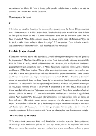 para poderem ter filhos. 18 (Pois o Senhor tinha tornado estéreis todas as mulheres na casa de
Abimelec, por causa de Sara, mulher de Abraão.)
O nascimento de Isaac
21
1 O Senhor deu atenção a Sara, como havia prometido, e cumpriu o que lhe dissera. 2 Sara concebeu e
deu a Abraão um filho na velhice, no tempo que Deus lhe havia predito. Abraão deu o nome de Isaac
ao filho que lhe nascera de Sara. 4 Abraão circuncidou o filho Isaac no oitavo dia, como Deus lhe
havia ordenado. 5 Abraão tinha cem anos quando lhe nasceu o filho Isaac. 6 E Sara disse: “Deus me
fez sorrir, e todos os que souberem vão sorrir comigo”. 7 E acrescentou: “Quem teria dito a Abraão
que Sara haveria de amamentar filhos? Pois eu lhe dei um filho na velhice”.
Expulsão de Agar e Ismael
8 Entretanto, o menino cresceu e foi desmamado. Abraão fez um grande banquete no dia em que Isaac
foi desmamado. 9 Mas Sara viu o filho que a egípcia Agar dera a Abraão brincando com seu filho
Isaac. 10 E disse a Abraão: “Manda embora essa escrava e seu filho, pois o filho de uma escrava não
pode ser herdeiro com o meu filho Isaac”. 11 Abraão ficou muito desgostoso com isso, por se tratar de
um filho seu. 12 Mas Deus lhe disse: “Não te aflijas a propósito do menino e da escrava. Atende a tudo
o que Sara te pedir, pois é por Isaac que terás uma descendência que levará teu nome. 13 Mas também
do filho da escrava farei uma nação, por ser descendência tua”. 14 Abraão levantou-se de manhã,
tomou pão e um odre de água, que deu a Agar e lhe pôs aos ombros. Depois entregou-lhe o menino e
despediu-a. Ela foi-se embora e andou vagueando pelo deserto de Bersabéia. 15 Quando acabou a água
do odre, largou o menino debaixo de um arbusto 16 e foi sentar-se em frente dele, à distância de um
tiro de arco. Pois dizia consigo: “Não quero ver o menino morrer”. Assim ficou sentada em frente do
menino e chorava em alta voz. 17 Deus ouviu o choro do menino e, de lá dos céus, o anjo de Deus
chamou Agar, dizendo: “Que tens, Agar? Não tenhas medo, pois Deus ouviu o choro do menino do
lugar onde está. 18 Levanta-te, toma o menino e segura-o pela mão, porque farei dele uma grande
nação”. 19 Deus abriu os olhos de Agar, e ela viu um poço d’água. Encheu então o odre de água e deu
de beber ao menino. 20 Deus estava com o menino, que cresceu e ficou morando no deserto, tornando-
se um jovem arqueiro. 21 Morou no deserto de Farã, e sua mãe escolheu para ele uma mulher egípcia.
Abraão aliado de Abimelec
22 Por aquele tempo, Abimelec e Ficol, chefe do exército, vieram dizer a Abraão: “Deus está contigo
em tudo o que fazes. 23 Portanto, jura-me por Deus, aqui mesmo, que não me enganarás, nem a meus
filhos, nem a meus descendentes, e que terás comigo e com a terra na qual estás andando a mesma
 