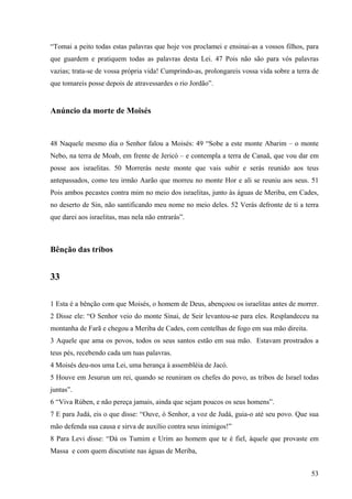 53
“Tomai a peito todas estas palavras que hoje vos proclamei e ensinai-as a vossos filhos, para
que guardem e pratiquem todas as palavras desta Lei. 47 Pois não são para vós palavras
vazias; trata-se de vossa própria vida! Cumprindo-as, prolongareis vossa vida sobre a terra de
que tomareis posse depois de atravessardes o rio Jordão”.
Anúncio da morte de Moisés
48 Naquele mesmo dia o Senhor falou a Moisés: 49 “Sobe a este monte Abarim – o monte
Nebo, na terra de Moab, em frente de Jericó – e contempla a terra de Canaã, que vou dar em
posse aos israelitas. 50 Morrerás neste monte que vais subir e serás reunido aos teus
antepassados, como teu irmão Aarão que morreu no monte Hor e ali se reuniu aos seus. 51
Pois ambos pecastes contra mim no meio dos israelitas, junto às águas de Meriba, em Cades,
no deserto de Sin, não santificando meu nome no meio deles. 52 Verás defronte de ti a terra
que darei aos israelitas, mas nela não entrarás”.
Bênção das tribos
33
1 Esta é a bênção com que Moisés, o homem de Deus, abençoou os israelitas antes de morrer.
2 Disse ele: “O Senhor veio do monte Sinai, de Seir levantou-se para eles. Resplandeceu na
montanha de Farã e chegou a Meriba de Cades, com centelhas de fogo em sua mão direita.
3 Aquele que ama os povos, todos os seus santos estão em sua mão. Estavam prostrados a
teus pés, recebendo cada um tuas palavras.
4 Moisés deu-nos uma Lei, uma herança à assembléia de Jacó.
5 Houve em Jesurun um rei, quando se reuniram os chefes do povo, as tribos de Israel todas
juntas”.
6 “Viva Rúben, e não pereça jamais, ainda que sejam poucos os seus homens”.
7 E para Judá, eis o que disse: “Ouve, ó Senhor, a voz de Judá, guia-o até seu povo. Que sua
mão defenda sua causa e sirva de auxílio contra seus inimigos!”
8 Para Levi disse: “Dá os Tumim e Urim ao homem que te é fiel, àquele que provaste em
Massa e com quem discutiste nas águas de Meriba,
 