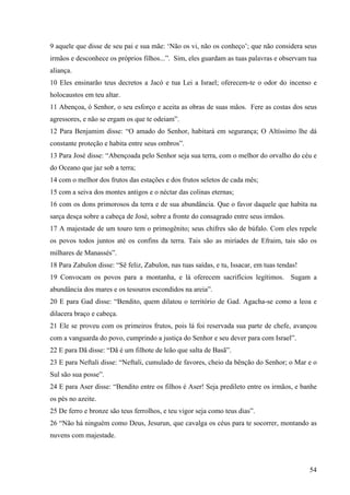 54
9 aquele que disse de seu pai e sua mãe: ‘Não os vi, não os conheço’; que não considera seus
irmãos e desconhece os próprios filhos...”. Sim, eles guardam as tuas palavras e observam tua
aliança.
10 Eles ensinarão teus decretos a Jacó e tua Lei a Israel; oferecem-te o odor do incenso e
holocaustos em teu altar.
11 Abençoa, ó Senhor, o seu esforço e aceita as obras de suas mãos. Fere as costas dos seus
agressores, e não se ergam os que te odeiam”.
12 Para Benjamim disse: “O amado do Senhor, habitará em segurança; O Altíssimo lhe dá
constante proteção e habita entre seus ombros”.
13 Para José disse: “Abençoada pelo Senhor seja sua terra, com o melhor do orvalho do céu e
do Oceano que jaz sob a terra;
14 com o melhor dos frutos das estações e dos frutos seletos de cada mês;
15 com a seiva dos montes antigos e o néctar das colinas eternas;
16 com os dons primorosos da terra e de sua abundância. Que o favor daquele que habita na
sarça desça sobre a cabeça de José, sobre a fronte do consagrado entre seus irmãos.
17 A majestade de um touro tem o primogênito; seus chifres são de búfalo. Com eles repele
os povos todos juntos até os confins da terra. Tais são as miríades de Efraim, tais são os
milhares de Manassés”.
18 Para Zabulon disse: “Sê feliz, Zabulon, nas tuas saídas, e tu, Issacar, em tuas tendas!
19 Convocam os povos para a montanha, e lá oferecem sacrifícios legítimos. Sugam a
abundância dos mares e os tesouros escondidos na areia”.
20 E para Gad disse: “Bendito, quem dilatou o território de Gad. Agacha-se como a leoa e
dilacera braço e cabeça.
21 Ele se proveu com os primeiros frutos, pois lá foi reservada sua parte de chefe, avançou
com a vanguarda do povo, cumprindo a justiça do Senhor e seu dever para com Israel”.
22 E para Dã disse: “Dã é um filhote de leão que salta de Basã”.
23 E para Neftali disse: “Neftali, cumulado de favores, cheio da bênção do Senhor; o Mar e o
Sul são sua posse”.
24 E para Aser disse: “Bendito entre os filhos é Aser! Seja predileto entre os irmãos, e banhe
os pés no azeite.
25 De ferro e bronze são teus ferrolhos, e teu vigor seja como teus dias”.
26 “Não há ninguém como Deus, Jesurun, que cavalga os céus para te socorrer, montando as
nuvens com majestade.
 