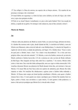 55
27 Teu refúgio é o Deus de outrora, teu suporte são os braços eternos. Ele expulsa de tua
presença o inimigo e diz: extermina!
28 Israel habita em segurança e a fonte de Jacó corre solitária, na terra do trigo e do vinho
novo, cujos céus gotejam orvalho.
29 Feliz és tu, Israel! Quem é semelhante a ti, povo salvo pelo Senhor? Ele é teu escudo de
defesa, a espada de tua glória. Os inimigos virão seduzir-te, mas tu lhes calcarás o dorso”.
Morte de Moisés
34
1 Moisés subiu das planícies de Moab ao monte Nebo, ao cume do Fasga, defronte de Jericó.
E o Senhor lhe mostrou todo o país, desde Galaad até Dã, 2 o território de Neftali, a terra de
Efraim com Manassés, toda a terra de Judá até o mar Mediterrâneo, 3 o deserto do Negueb e a
região do vale de Jericó, a cidade das palmeiras, até Segor. 4 E o Senhor disse: “Esta é a terra
da qual jurei a Abraão, Isaac e Jacó: ‘Eu a darei à tua descendência’. Tu a viste com teus
próprios olhos, mas nela não entrarás”. 5 E Moisés, o servo do Senhor, morreu ali, na terra de
Moab, conforme o Senhor havia dito. 6 E ele o enterrou no vale, na terra de Moab, defronte
de Bet-Fegor. Mas ninguém até hoje sabe onde fica a sepultura. 7 Ao morrer, Moisés tinha
cento e vinte anos. Sua vista não tinha enfraquecido, nem seu vigor se tinha esmorecido. 8 Os
israelitas choraram Moisés nas planícies de Moab durante trinta dias, até terminar o luto por
Moisés. 9 E Josué filho de Nun ficou cheio do espírito de sabedoria, pois Moisés lhe tinha
imposto as mãos. Os israelitas lhe obedeceram e agiram como o Senhor tinha ordenado a
Moisés. 10 Nunca mais surgiu em Israel profeta semelhante a Moisés, com quem o Senhor
tratasse face a face, 11 nem quanto aos sinais e prodígios que o Senhor lhe mandou fazer no
Egito, contra o Faraó, seus servidores e o país inteiro, 12 nem quanto à mão poderosa e a
tantos e tão terríveis prodígios que Moisés fez à vista de todo o Israel.
 