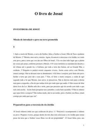 1
O livro de Josué
INVESTIDURA DE JOSUÉ
Missão de introduzir o povo na terra prometida
1
1 Após a morte de Moisés, o servo do Senhor, falou o Senhor a Josué, filho de Nun e ajudante
de Moisés: 2 “Moisés, meu servo, morreu. Agora, levanta-te e atravessa o rio Jordão, tu e todo
este povo, para a terra que vou dar aos filhos de Israel. 3 Eu vos dou todo lugar que a planta
de vossos pés pisar, conforme prometi a Moisés. 4 O vosso território se estenderá do deserto e
do Líbano até o grande rio, o Eufrates, por toda a terra dos heteus, até ao Grande Mar, a
ocidente. 5 Ninguém te poderá resistir enquanto viveres. Assim como estive com Moisés,
estarei contigo. Não te deixarei nem te abandonarei. 6 Sê forte e corajoso, pois farás este povo
herdar a terra que jurei dar a seus pais. 7 Sim, sê forte e muito corajoso, e cuida de agir
segundo toda a lei que Moisés, meu servo, te prescreveu. Não te desvies nem para a direita
nem para a esquerda, a fim de que tenhas êxito por onde quer que andes. 8 Não cesses de falar
deste livro da Lei. Medita nele dia e noite, para que procures agir de acordo com tudo o que
nele está escrito. Assim farás prosperar teus caminhos e serás bem sucedido. 9 Não te ordenei
que sejas forte e corajoso? Não tenhas medo, não te acovardes, pois o Senhor, teu Deus, estará
contigo por onde quer que vás”.
Preparativos para a travessia do rio Jordão
10 Josué ordenou então aos que cuidavam do povo: 11 “Percorrei o acampamento e ordenai
ao povo: Preparai víveres, porque dentro de três dias ireis atravessar o rio Jordão para tomar
posse da terra que o Senhor vosso Deus vos dá em propriedade”. 12 Josué falou, pois, aos
 
