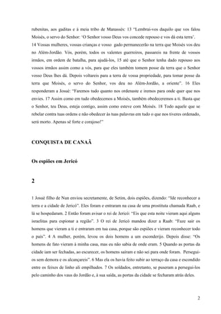 2
rubenitas, aos gaditas e à meia tribo de Manassés: 13 “Lembrai-vos daquilo que vos falou
Moisés, o servo do Senhor: ‘O Senhor vosso Deus vos concede repouso e vos dá esta terra’.
14 Vossas mulheres, vossas crianças e vosso gado permanecerão na terra que Moisés vos deu
no Além-Jordão. Vós, porém, todos os valentes guerreiros, passareis na frente de vossos
irmãos, em ordem de batalha, para ajudá-los, 15 até que o Senhor tenha dado repouso aos
vossos irmãos assim como a vós, para que eles também tomem posse da terra que o Senhor
vosso Deus lhes dá. Depois voltareis para a terra de vossa propriedade, para tomar posse da
terra que Moisés, o servo do Senhor, vos deu no Além-Jordão, a oriente”. 16 Eles
responderam a Josué: “Faremos tudo quanto nos ordenaste e iremos para onde quer que nos
envies. 17 Assim como em tudo obedecemos a Moisés, também obedeceremos a ti. Basta que
o Senhor, teu Deus, esteja contigo, assim como esteve com Moisés. 18 Todo aquele que se
rebelar contra tuas ordens e não obedecer às tuas palavras em tudo o que nos tiveres ordenado,
será morto. Apenas sê forte e corajoso!”
CONQUISTA DE CANAÃ
Os espiões em Jericó
2
1 Josué filho de Nun enviou secretamente, de Setim, dois espiões, dizendo: “Ide reconhecer a
terra e a cidade de Jericó”. Eles foram e entraram na casa de uma prostituta chamada Raab, e
lá se hospedaram. 2 Então foram avisar o rei de Jericó: “Eis que esta noite vieram aqui alguns
israelitas para espionar a região”. 3 O rei de Jericó mandou dizer a Raab: “Faze sair os
homens que vieram a ti e entraram em tua casa, porque são espiões e vieram reconhecer todo
o país”. 4 A mulher, porém, levou os dois homens a um esconderijo. Depois disse: “Os
homens de fato vieram à minha casa, mas eu não sabia de onde eram. 5 Quando as portas da
cidade iam ser fechadas, ao escurecer, os homens saíram e não sei para onde foram. Persegui-
os sem demora e os alcançareis”. 6 Mas ela os havia feito subir ao terraço da casa e escondido
entre os feixes de linho ali empilhados. 7 Os soldados, entretanto, se puseram a persegui-los
pelo caminho dos vaus do Jordão e, à sua saída, as portas da cidade se fecharam atrás deles.
 