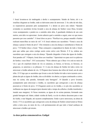 4
3
1 Josué levantou-se de madrugada e desfez o acampamento. Saindo de Setim, ele e os
israelitas chegaram ao Jordão, onde se detiveram antes de atravessar. 2 Ao cabo de três dias,
os responsáveis passaram pelo acampamento 3 e deram ao povo esta ordem: “Quando
avistardes os sacerdotes levitas levando a arca da aliança do Senhor vosso Deus, levantai
vosso acampamento e ponde-vos a caminho atrás dela, 4 guardando distância de uns cem
metros, sem dela vos aproximar. Assim sabereis qual o caminho a seguir, uma vez que nunca
passastes por esse caminho”. 5 Josué disse ao povo: “Purificai-vos, porque amanhã o Senhor
realizará maravilhas no meio de vós”. 6 E Josué ordenou aos sacerdotes: “Tomai a arca da
aliança e passai à frente do povo”. Eles tomaram a arca da aliança e caminharam à frente do
povo. 7 O Senhor disse a Josué: “Hoje começarei a engrandecer-te diante de todo o Israel,
para que saibas que estou contigo assim como estive com Moisés. 8 E tu, ordena aos
sacerdotes que carregam a arca da aliança: “Quando chegardes à beira das águas do Jordão,
ficai parados ali”. 9 Depois, Josué disse aos israelitas: “Aproximai-vos para ouvir as palavras
do Senhor, vosso Deus”. 10 E acrescentou: “Nisto sabereis que o Deus vivo está no meio de
vós e que ele expulsará diante de vós os cananeus, os heteus, os heveus, os fereseus, os
gergeseus, os amorreus e os jebuseus: 11 A arca da aliança do Senhor de toda a terra vai
atravessar o Jordão adiante de vós. 12 Preparai doze homens das tribos de Israel, um de cada
tribo. 13 E logo que os sacerdotes que levam a arca do Senhor de toda a terra tocarem com a
planta dos pés as águas do Jordão, elas se dividirão: rio abaixo, as águas continuarão a correr,
mas rio acima, elas pararão, formando uma barragem”. 14 Quando o povo levantou
acampamento para atravessar o Jordão, os sacerdotes que carregavam a arca da aliança
puseram-se à frente do povo. 15 Chegaram assim ao rio Jordão, e os pés dos sacerdotes se
molharam nas águas da margem (pois durante todo o tempo da colheita o Jordão transborda e
inunda suas margens). 16 Nesse momento, as águas de rio acima pararam, formando uma
grande barragem até Adam, cidade vizinha de Sartã, e as de rio abaixo desceram para o mar
da Arabá, o mar Salgado, até secarem completamente. Então o povo atravessou, na altura de
Jericó. 17 E os sacerdotes que carregavam a arca da aliança do Senhor conservaram-se firmes
sobre a terra seca, no meio do rio, e ali permaneceram até que todo o Israel acabasse de
atravessar o Jordão a pé enxuto.
As doze pedras comemorativas. Guilgal
 