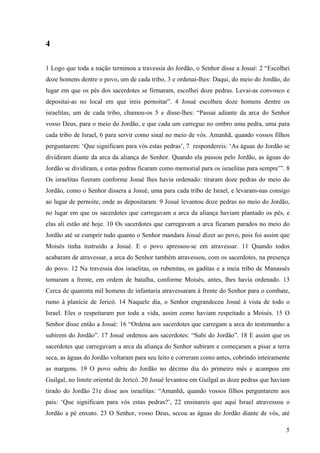 5
4
1 Logo que toda a nação terminou a travessia do Jordão, o Senhor disse a Josué: 2 “Escolhei
doze homens dentre o povo, um de cada tribo, 3 e ordenai-lhes: Daqui, do meio do Jordão, do
lugar em que os pés dos sacerdotes se firmaram, escolhei doze pedras. Levai-as convosco e
depositai-as no local em que ireis pernoitar”. 4 Josué escolheu doze homens dentre os
israelitas, um de cada tribo, chamou-os 5 e disse-lhes: “Passai adiante da arca do Senhor
vosso Deus, para o meio do Jordão, e que cada um carregue no ombro uma pedra, uma para
cada tribo de Israel, 6 para servir como sinal no meio de vós. Amanhã, quando vossos filhos
perguntarem: ‘Que significam para vós estas pedras’, 7 respondereis: ‘As águas do Jordão se
dividiram diante da arca da aliança do Senhor. Quando ela passou pelo Jordão, as águas do
Jordão se dividiram, e estas pedras ficaram como memorial para os israelitas para sempre’”. 8
Os israelitas fizeram conforme Josué lhes havia ordenado: tiraram doze pedras do meio do
Jordão, como o Senhor dissera a Josué, uma para cada tribo de Israel, e levaram-nas consigo
ao lugar de pernoite, onde as depositaram. 9 Josué levantou doze pedras no meio do Jordão,
no lugar em que os sacerdotes que carregavam a arca da aliança haviam plantado os pés, e
elas ali estão até hoje. 10 Os sacerdotes que carregavam a arca ficaram parados no meio do
Jordão até se cumprir tudo quanto o Senhor mandara Josué dizer ao povo, pois foi assim que
Moisés tinha instruído a Josué. E o povo apressou-se em atravessar. 11 Quando todos
acabaram de atravessar, a arca do Senhor também atravessou, com os sacerdotes, na presença
do povo. 12 Na travessia dos israelitas, os rubenitas, os gaditas e a meia tribo de Manassés
tomaram a frente, em ordem de batalha, conforme Moisés, antes, lhes havia ordenado. 13
Cerca de quarenta mil homens de infantaria atravessaram à frente do Senhor para o combate,
rumo à planície de Jericó. 14 Naquele dia, o Senhor engrandeceu Josué à vista de todo o
Israel. Eles o respeitaram por toda a vida, assim como haviam respeitado a Moisés. 15 O
Senhor disse então a Josué: 16 “Ordena aos sacerdotes que carregam a arca do testemunho a
subirem do Jordão”. 17 Josué ordenou aos sacerdotes: “Subi do Jordão”. 18 E assim que os
sacerdotes que carregavam a arca da aliança do Senhor subiram e começaram a pisar a terra
seca, as águas do Jordão voltaram para seu leito e correram como antes, cobrindo inteiramente
as margens. 19 O povo subiu do Jordão no décimo dia do primeiro mês e acampou em
Guilgal, no limite oriental de Jericó. 20 Josué levantou em Guilgal as doze pedras que haviam
tirado do Jordão 21e disse aos israelitas: “Amanhã, quando vossos filhos perguntarem aos
pais: ‘Que significam para vós estas pedras?’, 22 ensinareis que aqui Israel atravessou o
Jordão a pé enxuto. 23 O Senhor, vosso Deus, secou as águas do Jordão diante de vós, até
 