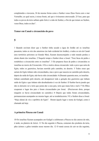 6
completardes a travessia, 24 da mesma forma como o Senhor vosso Deus fizera com o mar
Vermelho, ao qual secou, à nossa frente, até que o tivéssemos atravessado. 25 Isso, para que
todos os povos da terra saibam quão forte é a mão do Senhor, a fim de que temais ao Senhor,
vosso Deus, todos os dias”.
Temor em Canaã e circuncisão do povo
5
1 Quando ouviram dizer que o Senhor tinha secado a água do Jordão até os israelitas
passarem, todos os reis dos amorreus (no lado ocidental do Jordão), e todos os reis de Canaã
(nos territórios próximos ao Grande Mar), ficaram desencorajados e todo mundo perdeu o
alento diante dos israelitas. 2 Naquele tempo o Senhor disse a Josué: “Faze facas de pedra e
restabelece a circuncisão entre os israelitas”. 3 Ele preparou facas de pedra e circuncidou os
israelitas no morro da Circuncisão. 4 Eis o motivo dessa circuncisão: todo o povo que saíra do
Egito, todos os guerreiros, haviam morrido pelo caminho, no deserto. 5 Todos esses que
saíram do Egito tinham sido circuncidados, mas o povo que nascera no caminho pelo deserto,
depois da saída do Egito, não havia sido circuncidado. 6 (Durante quarenta anos, os israelitas
tinham caminhado pelo deserto, até desaparecer toda a geração dos guerreiros que tinham
saído do Egito e que tinham sido desobedientes à voz do Senhor. O Senhor havia jurado que
não os deixaria ver a terra que jurara dar a seus pais, terra que mana leite e mel.) 7 Os filhos
ocuparam o lugar dos pais e foram circuncidados por Josué. (Precisavam disto, porque
ninguém os havia circuncidado no caminho.) 8 Depois que todos foram circuncidados,
permaneceram acampados no mesmo lugar, até se restabelecerem. 9 E o Senhor disse a Josué:
“Hoje afastei de vós o opróbrio do Egito”. Deram àquele lugar o nome de Guilgal, como é
chamado até hoje.
A primeira Páscoa em Canaã
10 Os israelitas ficaram acampados em Guilgal e celebraram a Páscoa no dia catorze do mês,
à tarde, na planície de Jericó. 11 No dia seguinte à Páscoa, comeram dos produtos da terra,
pães ázimos e grãos tostados nesse mesmo dia. 12 O maná cessou de cair no dia seguinte,
 