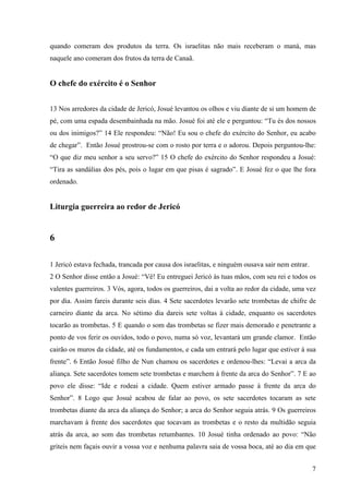 7
quando comeram dos produtos da terra. Os israelitas não mais receberam o maná, mas
naquele ano comeram dos frutos da terra de Canaã.
O chefe do exército é o Senhor
13 Nos arredores da cidade de Jericó, Josué levantou os olhos e viu diante de si um homem de
pé, com uma espada desembainhada na mão. Josué foi até ele e perguntou: “Tu és dos nossos
ou dos inimigos?” 14 Ele respondeu: “Não! Eu sou o chefe do exército do Senhor, eu acabo
de chegar”. Então Josué prostrou-se com o rosto por terra e o adorou. Depois perguntou-lhe:
“O que diz meu senhor a seu servo?” 15 O chefe do exército do Senhor respondeu a Josué:
“Tira as sandálias dos pés, pois o lugar em que pisas é sagrado”. E Josué fez o que lhe fora
ordenado.
Liturgia guerreira ao redor de Jericó
6
1 Jericó estava fechada, trancada por causa dos israelitas, e ninguém ousava sair nem entrar.
2 O Senhor disse então a Josué: “Vê! Eu entreguei Jericó às tuas mãos, com seu rei e todos os
valentes guerreiros. 3 Vós, agora, todos os guerreiros, dai a volta ao redor da cidade, uma vez
por dia. Assim fareis durante seis dias. 4 Sete sacerdotes levarão sete trombetas de chifre de
carneiro diante da arca. No sétimo dia dareis sete voltas à cidade, enquanto os sacerdotes
tocarão as trombetas. 5 E quando o som das trombetas se fizer mais demorado e penetrante a
ponto de vos ferir os ouvidos, todo o povo, numa só voz, levantará um grande clamor. Então
cairão os muros da cidade, até os fundamentos, e cada um entrará pelo lugar que estiver à sua
frente”. 6 Então Josué filho de Nun chamou os sacerdotes e ordenou-lhes: “Levai a arca da
aliança. Sete sacerdotes tomem sete trombetas e marchem à frente da arca do Senhor”. 7 E ao
povo ele disse: “Ide e rodeai a cidade. Quem estiver armado passe à frente da arca do
Senhor”. 8 Logo que Josué acabou de falar ao povo, os sete sacerdotes tocaram as sete
trombetas diante da arca da aliança do Senhor; a arca do Senhor seguia atrás. 9 Os guerreiros
marchavam à frente dos sacerdotes que tocavam as trombetas e o resto da multidão seguia
atrás da arca, ao som das trombetas retumbantes. 10 Josué tinha ordenado ao povo: “Não
griteis nem façais ouvir a vossa voz e nenhuma palavra saia de vossa boca, até ao dia em que
 