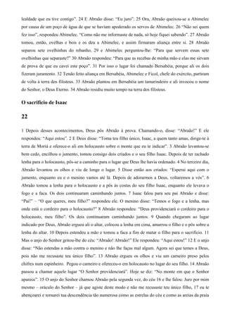 lealdade que eu tive contigo”. 24 E Abraão disse: “Eu juro”. 25 Ora, Abraão queixou-se a Abimelec
por causa de um poço de água de que se haviam apoderado os servos de Abimelec. 26 “Não sei quem
fez isso”, respondeu Abimelec. “Como não me informaste de nada, só hoje fiquei sabendo”. 27 Abraão
tomou, então, ovelhas e bois e os deu a Abimelec, e assim firmaram aliança entre si. 28 Abraão
separou sete ovelhinhas do rebanho, 29 e Abimelec perguntou-lhe: “Para que servem essas sete
ovelhinhas que separaste?” 30 Abraão respondeu: “Para que as recebas de minha mão e elas me sirvam
de prova de que eu cavei este poço”. 31 Por isso o lugar foi chamado Bersabéia, porque ali os dois
fizeram juramento. 32 Tendo feito aliança em Bersabéia, Abimelec e Ficol, chefe do exército, partiram
de volta à terra dos filisteus. 33 Abraão plantou em Bersabéia um tamarindeiro e ali invocou o nome
do Senhor, o Deus Eterno. 34 Abraão residiu muito tempo na terra dos filisteus.
O sacrifício de Isaac
22
1 Depois desses acontecimentos, Deus pôs Abraão à prova. Chamando-o, disse: “Abraão!” E ele
respondeu: “Aqui estou”. 2 E Deus disse: “Toma teu filho único, Isaac, a quem tanto amas, dirige-te à
terra de Moriá e oferece-o ali em holocausto sobre o monte que eu te indicar”. 3 Abraão levantou-se
bem cedo, encilhou o jumento, tomou consigo dois criados e o seu filho Isaac. Depois de ter rachado
lenha para o holocausto, pôs-se a caminho para o lugar que Deus lhe havia ordenado. 4 No terceiro dia,
Abraão levantou os olhos e viu de longe o lugar. 5 Disse então aos criados: “Esperai aqui com o
jumento, enquanto eu e o menino vamos até lá. Depois de adorarmos a Deus, voltaremos a vós”. 6
Abraão tomou a lenha para o holocausto e a pôs às costas do seu filho Isaac, enquanto ele levava o
fogo e a faca. Os dois continuaram caminhando juntos. 7 Isaac falou para seu pai Abraão e disse:
“Pai!” – “O que queres, meu filho?” respondeu ele. O menino disse: “Temos o fogo e a lenha, mas
onde está o cordeiro para o holocausto?” 8 Abraão respondeu: “Deus providenciará o cordeiro para o
holocausto, meu filho”. Os dois continuaram caminhando juntos. 9 Quando chegaram ao lugar
indicado por Deus, Abraão ergueu ali o altar, colocou a lenha em cima, amarrou o filho e o pôs sobre a
lenha do altar. 10 Depois estendeu a mão e tomou a faca a fim de matar o filho para o sacrifício. 11
Mas o anjo do Senhor gritou-lhe do céu: “Abraão! Abraão!” Ele respondeu: “Aqui estou!” 12 E o anjo
disse: “Não estendas a mão contra o menino e não lhe faças mal algum. Agora sei que temes a Deus,
pois não me recusaste teu único filho”. 13 Abraão ergueu os olhos e viu um carneiro preso pelos
chifres num espinheiro. Pegou o carneiro e ofereceu-o em holocausto no lugar do seu filho. 14 Abraão
passou a chamar aquele lugar “O Senhor providenciará”. Hoje se diz: “No monte em que o Senhor
aparece”. 15 O anjo do Senhor chamou Abraão pela segunda vez, do céu 16 e lhe falou: Juro por mim
mesmo – oráculo do Senhor – já que agiste deste modo e não me recusaste teu único filho, 17 eu te
abençoarei e tornarei tua descendência tão numerosa como as estrelas do céu e como as areias da praia
 