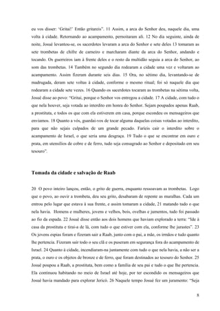 8
eu vos disser: ‘Gritai!’ Então gritareis”. 11 Assim, a arca do Senhor deu, naquele dia, uma
volta à cidade. Retornando ao acampamento, pernoitaram ali. 12 No dia seguinte, ainda de
noite, Josué levantou-se, os sacerdotes levaram a arca do Senhor e sete deles 13 tomaram as
sete trombetas de chifre de carneiro e marcharam diante da arca do Senhor, andando e
tocando. Os guerreiros iam à frente deles e o resto da multidão seguia a arca do Senhor, ao
som das trombetas. 14 Também no segundo dia rodearam a cidade uma vez e voltaram ao
acampamento. Assim fizeram durante seis dias. 15 Ora, no sétimo dia, levantando-se de
madrugada, deram sete voltas à cidade, conforme o mesmo ritual; foi só naquele dia que
rodearam a cidade sete vezes. 16 Quando os sacerdotes tocaram as trombetas na sétima volta,
Josué disse ao povo: “Gritai, porque o Senhor vos entregou a cidade. 17 A cidade, com tudo o
que nela houver, seja votada ao interdito em honra do Senhor. Sejam poupados apenas Raab,
a prostituta, e todos os que com ela estiverem em casa, porque escondeu os mensageiros que
enviamos. 18 Quanto a vós, guardai-vos de tocar alguma daquelas coisas votadas ao interdito,
para que não sejais culpados de um grande pecado. Faríeis cair o interdito sobre o
acampamento de Israel, o que seria uma desgraça. 19 Tudo o que se encontrar em ouro e
prata, em utensílios de cobre e de ferro, tudo seja consagrado ao Senhor e depositado em seu
tesouro”.
Tomada da cidade e salvação de Raab
20 O povo inteiro lançou, então, o grito de guerra, enquanto ressoavam as trombetas. Logo
que o povo, ao ouvir a trombeta, deu seu grito, desabaram de repente as muralhas. Cada um
entrou pelo lugar que estava à sua frente, e assim tomaram a cidade, 21 matando tudo o que
nela havia. Homens e mulheres, jovens e velhos, bois, ovelhas e jumentos, tudo foi passado
ao fio da espada. 22 Josué disse então aos dois homens que haviam explorado a terra: “Ide à
casa da prostituta e tirai-a de lá, com tudo o que estiver com ela, conforme lhe jurastes”. 23
Os jovens espias foram e fizeram sair a Raab, junto com o pai, a mãe, os irmãos e tudo quanto
lhe pertencia. Fizeram sair todo o seu clã e os puseram em segurança fora do acampamento de
Israel. 24 Quanto à cidade, incendiaram-na juntamente com tudo o que nela havia, a não ser a
prata, o ouro e os objetos de bronze e de ferro, que foram destinados ao tesouro do Senhor. 25
Josué poupou a Raab, a prostituta, bem como a família de seu pai e tudo o que lhe pertencia.
Ela continuou habitando no meio de Israel até hoje, por ter escondido os mensageiros que
Josué havia mandado para explorar Jericó. 26 Naquele tempo Josué fez um juramento: “Seja
 