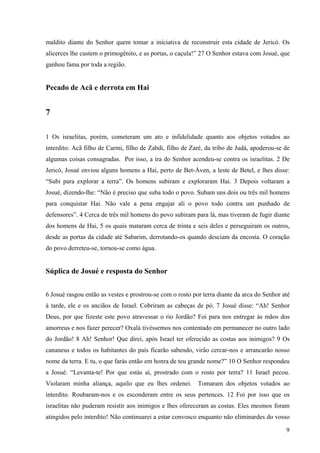 9
maldito diante do Senhor quem tomar a iniciativa de reconstruir esta cidade de Jericó. Os
alicerces lhe custem o primogênito, e as portas, o caçula!” 27 O Senhor estava com Josué, que
ganhou fama por toda a região.
Pecado de Acã e derrota em Hai
7
1 Os israelitas, porém, cometeram um ato e infidelidade quanto aos objetos votados ao
interdito: Acã filho de Carmi, filho de Zabdi, filho de Zaré, da tribo de Judá, apoderou-se de
algumas coisas consagradas. Por isso, a ira do Senhor acendeu-se contra os israelitas. 2 De
Jericó, Josué enviou alguns homens a Hai, perto de Bet-Áven, a leste de Betel, e lhes disse:
“Subi para explorar a terra”. Os homens subiram e exploraram Hai. 3 Depois voltaram a
Josué, dizendo-lhe: “Não é preciso que suba todo o povo. Subam uns dois ou três mil homens
para conquistar Hai. Não vale a pena engajar ali o povo todo contra um punhado de
defensores”. 4 Cerca de três mil homens do povo subiram para lá, mas tiveram de fugir diante
dos homens de Hai, 5 os quais mataram cerca de trinta e seis deles e perseguiram os outros,
desde as portas da cidade até Sabarim, derrotando-os quando desciam da encosta. O coração
do povo derreteu-se, tornou-se como água.
Súplica de Josué e resposta do Senhor
6 Josué rasgou então as vestes e prostrou-se com o rosto por terra diante da arca do Senhor até
à tarde, ele e os anciãos de Israel. Cobriram as cabeças de pó. 7 Josué disse: “Ah! Senhor
Deus, por que fizeste este povo atravessar o rio Jordão? Foi para nos entregar às mãos dos
amorreus e nos fazer perecer? Oxalá tivéssemos nos contentado em permanecer no outro lado
do Jordão! 8 Ah! Senhor! Que direi, após Israel ter oferecido as costas aos inimigos? 9 Os
cananeus e todos os habitantes do país ficarão sabendo, virão cercar-nos e arrancarão nosso
nome da terra. E tu, o que farás então em honra de teu grande nome?” 10 O Senhor respondeu
a Josué: “Levanta-te! Por que estás aí, prostrado com o rosto por terra? 11 Israel pecou.
Violaram minha aliança, aquilo que eu lhes ordenei. Tomaram dos objetos votados ao
interdito. Roubaram-nos e os esconderam entre os seus pertences. 12 Foi por isso que os
israelitas não puderam resistir aos inimigos e lhes ofereceram as costas. Eles mesmos foram
atingidos pelo interdito! Não continuarei a estar convosco enquanto não eliminardes do vosso
 