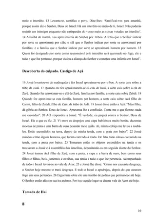 10
meio o interdito. 13 Levanta-te, santifica o povo. Dize-lhes: ‘Santificai-vos para amanhã,
porque assim diz o Senhor, Deus de Israel: Há um interdito no meio de ti, Israel. Não poderás
resistir aos inimigos enquanto não extirpardes do vosso meio as coisas votadas ao interdito’.
14 Amanhã de manhã, vos aproximareis do Senhor por tribos. A tribo que o Senhor indicar
por sorte se aproximará por clãs; o clã que o Senhor indicar por sorte se aproximará por
famílias; e a família que o Senhor indicar por sorte se aproximará homem por homem. 15
Quem for designado por sorte como responsável pelo interdito será queimado no fogo, ele e
tudo o que lhe pertence, porque violou a aliança do Senhor e cometeu uma infâmia em Israel”.
Descoberta do culpado. Castigo de Açã
16 Josué levantou-se de madrugada e fez Israel aproximar-se por tribos. A sorte caiu sobre a
tribo de Judá. 17 Quando ele fez aproximarem-se os clãs de Judá, a sorte caiu sobre o clã de
Zaré. Quando fez aproximar-se o clã de Zaré, família por família, a sorte caiu sobre Zabdi. 18
Quando fez aproximar-se esta família, homem por homem, a sorte caiu sobre Acã filho de
Carmi, filho de Zabdi, filho de Zaré, da tribo de Judá. 19 Josué disse então a Acã: “Meu filho,
dá glória ao Senhor, Deus de Israel. Apresenta-lhe a confissão. Conta-me o que fizeste; nada
me escondas”. 20 Acã respondeu a Josué: “É verdade, eu pequei contra o Senhor, Deus de
Israel. Eis o que eu fiz. 21 Vi entre os despojos uma capa babilônica muito bonita, duzentas
moedas de prata e uma barra de ouro pesando meio quilo. Aí, minha cobiça me levou a roubá-
los. Estão escondidos na terra, dentro de minha tenda, com a prata por baixo”. 22 Josué
mandou então alguns homens, que foram correndo à tenda. De fato, tudo estava escondido na
tenda, com a prata por baixo. 23 Tomaram então os objetos escondidos na tenda e os
trouxeram a Josué e à assembléia dos israelitas, depositando-os em seguida diante do Senhor.
24 Josué tomou Acã filho de Zaré, com a prata, a capa e a barra de ouro, bem como seus
filhos e filhas, bois, jumentos e ovelhas, sua tenda e tudo o que lhe pertencia. Acompanhado
de todo o Israel levou-os ao vale de Acor, 25 e Josué lhe disse: “Como nos causaste desgraça,
o Senhor hoje mesmo te trará desgraça. E todo o Israel o apedrejou, depois do que atearam
fogo em seus pertences. 26 Ergueram sobre ele um montão de pedras que permanece até hoje.
O Senhor então afastou sua ira ardente. Por isso aquele lugar se chama vale de Acor até hoje.
Tomada de Hai
8
 