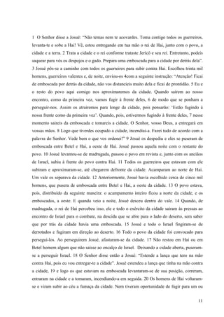 11
1 O Senhor disse a Josué: “Não temas nem te acovardes. Toma contigo todos os guerreiros,
levanta-te e sobe a Hai! Vê, estou entregando em tua mão o rei de Hai, junto com o povo, a
cidade e a terra. 2 Trata a cidade e o rei conforme trataste Jericó e seu rei. Entretanto, podeis
saquear para vós os despojos e o gado. Prepara uma emboscada para a cidade por detrás dela”.
3 Josué pôs-se a caminho com todos os guerreiros para subir contra Hai. Escolheu trinta mil
homens, guerreiros valentes e, de noite, enviou-os 4com a seguinte instrução: “Atenção! Ficai
de emboscada por detrás da cidade, não vos distancieis muito dela e ficai de prontidão. 5 Eu e
o resto do povo aqui comigo nos aproximaremos da cidade. Quando saírem ao nosso
encontro, como da primeira vez, vamos fugir à frente deles, 6 de modo que se ponham a
perseguir-nos. Assim os atrairemos para longe da cidade, pois pensarão: ‘Estão fugindo à
nossa frente como da primeira vez’. Quando, pois, estivermos fugindo à frente deles, 7 nesse
momento saireis da emboscada e tomareis a cidade. O Senhor, vosso Deus, a entregará em
vossas mãos. 8 Logo que tiverdes ocupado a cidade, incendiai-a. Fazei tudo de acordo com a
palavra do Senhor. Vede bem o que vos ordenei!” 9 Josué os despediu e eles se puseram de
emboscada entre Betel e Hai, a oeste de Hai. Josué passou aquela noite com o restante do
povo. 10 Josué levantou-se de madrugada, passou o povo em revista e, junto com os anciãos
de Israel, subiu à frente do povo contra Hai. 11 Todos os guerreiros que estavam com ele
subiram e aproximaram-se, até chegarem defronte da cidade. Acamparam ao norte de Hai.
Um vale os separava da cidade. 12 Anteriormente, Josué havia escolhido cerca de cinco mil
homens, que pusera de emboscada entre Betel e Hai, a oeste da cidade. 13 O povo estava,
pois, distribuído da seguinte maneira: o acampamento inteiro ficou a norte da cidade, e os
emboscados, a oeste. E quando veio a noite, Josué desceu dentro do vale. 14 Quando, de
madrugada, o rei de Hai percebeu isso, ele e todo o exército da cidade saíram às pressas ao
encontro de Israel para o combate, na descida que se abre para o lado do deserto, sem saber
que por trás da cidade havia uma emboscada. 15 Josué e todo o Israel fingiram-se de
derrotados e fugiram em direção ao deserto. 16 Todo o povo da cidade foi convocado para
persegui-los. Ao perseguirem Josué, afastaram-se da cidade. 17 Não restou em Hai ou em
Betel homem algum que não saísse ao encalço de Israel. Deixando a cidade aberta, puseram-
se a perseguir Israel. 18 O Senhor disse então a Josué: “Estende a lança que tens na mão
contra Hai, pois eu vou entregar-te a cidade”. Josué estendeu a lança que tinha na mão contra
a cidade, 19 e logo os que estavam na emboscada levantaram-se de sua posição, correram,
entraram na cidade e a tomaram, incendiando-a em seguida. 20 Os homens de Hai voltaram-
se e viram subir ao céu a fumaça da cidade. Nem tiveram oportunidade de fugir para um ou
 