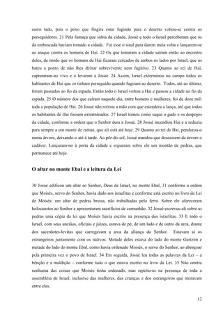 12
outro lado, pois o povo que fingira estar fugindo para o deserto voltou-se contra os
perseguidores. 21 Pela fumaça que subia da cidade, Josué e todo o Israel perceberam que os
da emboscada haviam tomado a cidade. Foi esse o sinal para darem meia volta e lançarem-se
ao ataque contra os homens de Hai. 22 Os que tomaram a cidade saíram então ao encontro
deles, de modo que os homens de Hai ficaram cercados de ambos os lados por Israel, que os
bateu a ponto de não lhes deixar sobrevivente nem fugitivo. 23 Quanto ao rei de Hai,
capturaram-no vivo e o levaram a Josué. 24 Assim, Israel exterminou no campo todos os
habitantes de Hai que os tinham perseguido quando fugiram ao deserto. Todos, até ao último,
foram passados ao fio da espada. Então todo o Israel voltou a Hai e passou a cidade ao fio da
espada. 25 O número dos que caíram naquele dia, entre homens e mulheres, foi de doze mil:
toda a população de Hai. 26 Josué não retirou a mão com que estendera a lança, até que todos
os habitantes de Hai fossem exterminados. 27 Israel tomou como saque o gado e os despojos
da cidade, conforme a ordem que o Senhor dera a Josué. 28 Josué incendiou Hai e a reduziu
para sempre a um monte de ruínas, que ali está até hoje. 29 Quanto ao rei de Hai, pendurou-o
numa árvore, deixando-o até à tarde. Ao pôr-do-sol, Josué mandou que descessem da árvore o
cadáver. Lançaram-no à porta da cidade e ergueram sobre ele um montão de pedras, que
permanece até hoje.
O altar no monte Ebal e a leitura da Lei
30 Josué edificou um altar ao Senhor, Deus de Israel, no monte Ebal, 31 conforme a ordem
que Moisés, servo do Senhor, havia dado aos israelitas e conforme está escrito no livro da Lei
de Moisés: um altar de pedras brutas, não trabalhadas pelo ferro. Sobre ele ofereceram
holocaustos ao Senhor e apresentaram sacrifícios de comunhão. 32 Josué escreveu ali sobre as
pedras uma cópia da lei que Moisés havia escrito na presença dos israelitas. 33 E todo o
Israel, com seus anciãos, oficiais e juízes, estava de pé, de um lado e de outro da arca, diante
dos sacerdotes-levitas que carregavam a arca da aliança do Senhor. Estavam aí os
estrangeiros juntamente com os nativos. Metade deles estava do lado do monte Garizim e
metade do lado do monte Ebal, como havia ordenado Moisés, o servo do Senhor, ao abençoar
pela primeira vez o povo de Israel. 34 Em seguida, Josué leu todas as palavras da Lei – a
bênção e a maldição – conforme tudo o que estava escrito no livro da Lei. 35 Não omitiu
nenhuma das coisas que Moisés tinha ordenado, mas repetiu-as na presença de toda a
assembléia de Israel, inclusive das mulheres, das crianças e dos estrangeiros que moravam
entre eles.
 