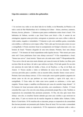 13
Liga dos cananeus e astúcia dos gabaonitas
9
1 Ao ouvirem isso, todos os reis deste lado do rio Jordão, os da Montanha, da Planície e de
toda a costa do Mar Mediterrâneo até à vizinhança do Líbano – heteus, amorreus, cananeus,
fereseus, heveus, jebuseus – 2 aliaram-se para juntos combaterem contra Josué e Israel. 3 Os
habitantes de Gabaon, ouvindo o que Josué fizera com Jericó e Hai, 4 usaram de um
estratagema: pegaram umas provisões, carregaram os jumentos com sacos velhos e odres de
vinho usados, rasgados e remendados. 5 Calçaram os pés com sandálias gastas, consertadas
com retalhos, e cobriram-se com roupas velhas. Todo o pão que levavam para comer era seco
e esmigalhado. 6 Foram encontrar Josué no acampamento em Guilgal e disseram a ele e aos
homens de Israel: “Estamos chegando de uma terra distante. Portanto, fazei uma aliança
conosco”. 7 Os homens de Israel responderam então àqueles heveus: “Não morais por acaso
entre nós? Como poderíamos fazer uma aliança convosco?” 8 Eles responderam a Josué:
“Somos teus servos”. Josué insistiu: “Quem sois e de onde estais vindo?” 9 Responderam-lhe:
“Teus servos vêm de uma terra muito distante, por causa do nome do Senhor, teu Deus, pois
ouvimos falar da sua fama e de tudo o que realizou no Egito, 10 de tudo quanto fez aos dois
reis amorreus do outro lado do Jordão, a Seon, rei de Hesebon, e a Og, rei de Basã, em
Astarot. 11 Nossos anciãos e todos os habitantes de nossa terra nos disseram: ‘Tomai
convosco provisões para o caminho e ide ao encontro deles, dizendo: Somos vossos servos’.
Portanto, fazei uma aliança conosco. 12 Eis o nosso pão: estava quente quando o pegamos em
nossas casas no dia em que partimos ao vosso encontro, e agora ei-lo aqui, seco e
esmigalhado. 13 Estes odres de vinho eram novos quando os enchemos, e ei-los aqui,
rasgados. Nossas roupas e sandálias envelheceram por causa do caminho longo demais”. 14
Os homens de Josué provaram então das provisões, sem consultarem o Senhor. 15 Josué
concedeu-lhes a paz e fez com eles uma aliança, prometendo poupar-lhes a vida. Também os
responsáveis da comunidade lhes prestaram juramento. 16 Ora, três dias após terem feito
aliança com eles, os israelitas ficaram sabendo que eram seus vizinhos e que moravam no
meio deles, 17 pois no terceiro dia de marcha chegaram às cidades deles: Gabaon, Cafira,
Berot e Cariat-Iarim. 18 Os israelitas não os atacaram, porque os responsáveis da comunidade
lhes haviam prestado um juramento pelo Senhor, Deus de Israel. Por isso toda a comunidade
se pôs a murmurar contra os responsáveis. 19 Os responsáveis explicaram então a toda a
 