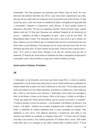 14
comunidade: “Nós lhes prestamos um juramento pelo Senhor, Deus de Israel. Por isso,
doravante não podemos fazer-lhes mal. 20 Eis o que vamos fazer: respeitaremos suas vidas,
para que não nos sobrevenha um castigo por causa do juramento que já lhes fizemos. 21 Que
conservem, pois, a vida, mas tornem-se rachadores de lenha e carregadores de água para toda
a comunidade”. Enquanto os responsáveis assim falavam, 22 Josué mandou chamar os
gabaonitas e lhes falou: “Por que nos enganastes, dizendo: ‘Somos de muito longe’, quando
habitais entre nós? 23 Pois bem! Doravante sois malditos! Ninguém de vós deixará de ser
escravo – rachadores de lenha e carregadores de água – para a casa do meu Deus”. 24
Responderam então a Josué: “Foi anunciado como certo a teus servos o que o Senhor, teu
Deus, ordenou a seu servo Moisés: que vos entregaria toda esta terra e exterminaríeis da vossa
frente todos os seus habitantes. Vossa presença nos fez recear muito por nossa vida. Por isso
decidimos agir desse jeito. 25 Agora estamos em tuas mãos. Trata-nos como te parecer bom e
justo”. 26 E assim os tratou Josué. Protegeu os da mão dos israelitas para que não os
matassem. 27 Naquele dia, Josué tornou-os rachadores de lenha e carregadores de água para a
comunidade e para o altar do Senhor, no lugar que o Senhor escolhesse, até hoje.
Josué socorre Gabaon. O sol pára
10
1 Adonisedec, rei de Jerusalém, ouviu dizer que Josué tomara Hai e a votara ao interdito,
tratando Hai e o rei do modo como tratara Jericó e seu rei. Soube também que os habitantes de
Gabaon tinham feito as pazes com Israel e habitavam no meio dele. 2 Ficou então com muito
medo, pois Gabaon era uma cidade importante, uma dentre as cidades reais, maior ainda que
Hai, e todos os seus homens eram valorosos. 3 Adonisedec enviou então esta mensagem a
Oam, rei de Hebron, a Faram, rei de Jarmut, a Jáfia, rei de Laquis, e a Dabir, rei de Eglon: 4
“Vinde aqui ajudar-me! Vamos derrotar Gabaon, que fez as pazes com Josué e os israelitas”.
5 Tendo-se reunido, os cinco reis amorreus – o de Jerusalém, o de Hebron, o de Jarmut, e o de
Laquis e o de Eglon – subiram com as tropas, acamparam junto a Gabaon e atacaram-na. 6
Então os habitantes de Gabaon mandaram dizer a Josué, acampado em Guilgal: “Não
abandones os teus servos. Vem depressa salvar-nos e socorrer-nos, pois todos os reis
amorreus que habitam na montanha se coligaram contra nós”. 7 E Josué subiu de Guilgal,
com todo o seu exército e seus valentes guerreiros. 8 O Senhor disse a Josué: “Não tenhas
medo deles, pois eu os entreguei às tuas mãos, nenhum deles te poderá resistir”. 9 Josué
 
