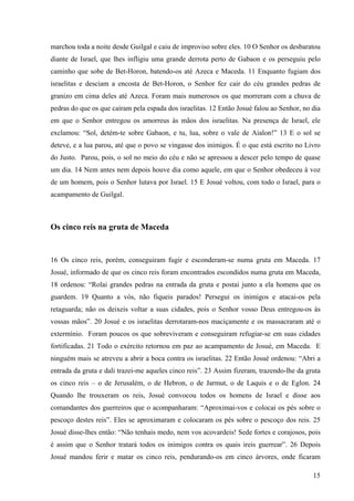 15
marchou toda a noite desde Guilgal e caiu de improviso sobre eles. 10 O Senhor os desbaratou
diante de Israel, que lhes infligiu uma grande derrota perto de Gabaon e os perseguiu pelo
caminho que sobe de Bet-Horon, batendo-os até Azeca e Maceda. 11 Enquanto fugiam dos
israelitas e desciam a encosta de Bet-Horon, o Senhor fez cair do céu grandes pedras de
granizo em cima deles até Azeca. Foram mais numerosos os que morreram com a chuva de
pedras do que os que caíram pela espada dos israelitas. 12 Então Josué falou ao Senhor, no dia
em que o Senhor entregou os amorreus às mãos dos israelitas. Na presença de Israel, ele
exclamou: “Sol, detém-te sobre Gabaon, e tu, lua, sobre o vale de Aialon!” 13 E o sol se
deteve, e a lua parou, até que o povo se vingasse dos inimigos. É o que está escrito no Livro
do Justo. Parou, pois, o sol no meio do céu e não se apressou a descer pelo tempo de quase
um dia. 14 Nem antes nem depois houve dia como aquele, em que o Senhor obedeceu à voz
de um homem, pois o Senhor lutava por Israel. 15 E Josué voltou, com todo o Israel, para o
acampamento de Guilgal.
Os cinco reis na gruta de Maceda
16 Os cinco reis, porém, conseguiram fugir e esconderam-se numa gruta em Maceda. 17
Josué, informado de que os cinco reis foram encontrados escondidos numa gruta em Maceda,
18 ordenou: “Rolai grandes pedras na entrada da gruta e postai junto a ela homens que os
guardem. 19 Quanto a vós, não fiqueis parados! Persegui os inimigos e atacai-os pela
retaguarda; não os deixeis voltar a suas cidades, pois o Senhor vosso Deus entregou-os às
vossas mãos”. 20 Josué e os israelitas derrotaram-nos maciçamente e os massacraram até o
extermínio. Foram poucos os que sobreviveram e conseguiram refugiar-se em suas cidades
fortificadas. 21 Todo o exército retornou em paz ao acampamento de Josué, em Maceda. E
ninguém mais se atreveu a abrir a boca contra os israelitas. 22 Então Josué ordenou: “Abri a
entrada da gruta e dali trazei-me aqueles cinco reis”. 23 Assim fizeram, trazendo-lhe da gruta
os cinco reis – o de Jerusalém, o de Hebron, o de Jarmut, o de Laquis e o de Eglon. 24
Quando lhe trouxeram os reis, Josué convocou todos os homens de Israel e disse aos
comandantes dos guerreiros que o acompanharam: “Aproximai-vos e colocai os pés sobre o
pescoço destes reis”. Eles se aproximaram e colocaram os pés sobre o pescoço dos reis. 25
Josué disse-lhes então: “Não tenhais medo, nem vos acovardeis! Sede fortes e corajosos, pois
é assim que o Senhor tratará todos os inimigos contra os quais ireis guerrear”. 26 Depois
Josué mandou ferir e matar os cinco reis, pendurando-os em cinco árvores, onde ficaram
 
