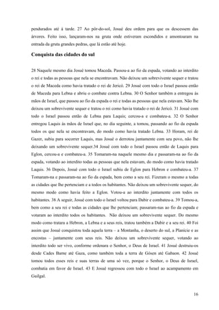 16
pendurados até à tarde. 27 Ao pôr-do-sol, Josué deu ordem para que os descessem das
árvores. Feito isso, lançaram-nos na gruta onde estiveram escondidos e amontoaram na
entrada da gruta grandes pedras, que lá estão até hoje.
Conquista das cidades do sul
28 Naquele mesmo dia Josué tomou Maceda. Passou-a ao fio da espada, votando ao interdito
o rei e todas as pessoas que nela se encontravam. Não deixou um sobrevivente sequer e tratou
o rei de Maceda como havia tratado o rei de Jericó. 29 Josué com todo o Israel passou então
de Maceda para Lebna e abriu o combate contra Lebna. 30 O Senhor também a entregou às
mãos de Israel, que passou ao fio da espada o rei e todas as pessoas que nela estavam. Não lhe
deixou um sobrevivente sequer e tratou o rei como havia tratado o rei de Jericó. 31 Josué com
todo o Israel passou então de Lebna para Laquis; cercou-a e combateu-a. 32 O Senhor
entregou Laquis às mãos de Israel que, no dia seguinte, a tomou, passando ao fio da espada
todos os que nela se encontravam, do modo como havia tratado Lebna. 33 Horam, rei de
Gazer, subiu para socorrer Laquis, mas Josué o derrotou juntamente com seu povo, não lhe
deixando um sobrevivente sequer.34 Josué com todo o Israel passou então de Laquis para
Eglon, cercou-a e combateu-a. 35 Tomaram-na naquele mesmo dia e passaram-na ao fio da
espada, votando ao interdito todas as pessoas que nela estavam, do modo como havia tratado
Laquis. 36 Depois, Josué com todo o Israel subiu de Eglon para Hebron e combateu-a. 37
Tomaram-na e passaram-na ao fio da espada, bem como a seu rei. Fizeram o mesmo a todas
as cidades que lhe pertenciam e a todos os habitantes. Não deixou um sobrevivente sequer, do
mesmo modo como havia feito a Eglon. Votou-a ao interdito juntamente com todos os
habitantes. 38 A seguir, Josué com todo o Israel voltou para Dabir e combateu-a. 39 Tomou-a,
bem como a seu rei e todas as cidades que lhe pertenciam; passaram-nas ao fio da espada e
votaram ao interdito todos os habitantes. Não deixou um sobrevivente sequer. Do mesmo
modo como tratara a Hebron, a Lebna e a seus reis, tratou também a Dabir e a seu rei. 40 Foi
assim que Josué conquistou toda aquela terra – a Montanha, o deserto do sul, a Planície e as
encostas – juntamente com seus reis. Não deixou um sobrevivente sequer, votando ao
interdito todo ser vivo, conforme ordenara o Senhor, o Deus de Israel. 41 Josué destruiu-os
desde Cades Barne até Gaza, como também toda a terra de Gósen até Gabaon. 42 Josué
tomou todos esses reis e suas terras de uma só vez, porque o Senhor, o Deus de Israel,
combatia em favor de Israel. 43 E Josué regressou com todo o Israel ao acampamento em
Guilgal.
 