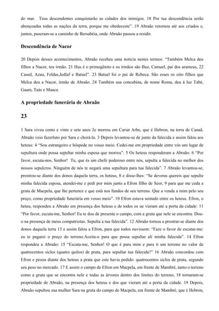do mar. Teus descendentes conquistarão as cidades dos inimigos. 18 Por tua descendência serão
abençoadas todas as nações da terra, porque me obedeceste”. 19 Abraão retornou até aos criados e,
juntos, puseram-se a caminho de Bersabéia, onde Abraão passou a residir.
Descendência de Nacor
20 Depois desses acontecimentos, Abraão recebeu uma notícia nestes termos: “Também Melca deu
filhos a Nacor, teu irmão. 21 Hus é o primogênito e os irmãos são Buz, Camuel, pai dos arameus, 22
Cased, Azau, Feldas,Jedlaf e Batuel”. 23 Batuel foi o pai de Rebeca. São esses os oito filhos que
Melca deu a Nacor, irmão de Abraão. 24 Também sua concubina, de nome Roma, deu à luz Tabé,
Gaam, Taás e Maaca.
A propriedade funerária de Abraão
23
1 Sara viveu cento e vinte e sete anos 2e morreu em Cariat Arbe, que é Hebron, na terra de Canaã.
Abraão veio fazerluto por Sara e chorá-la. 3 Depois levantou-se de junto da falecida e assim falou aos
heteus: 4 “Sou estrangeiro e hóspede no vosso meio. Cedei-me em propriedade entre vós um lugar de
sepultura onde possa sepultar minha esposa que morreu”. 5 Os heteus responderam a Abraão: 6 “Por
favor, escuta-nos, Senhor! Tu, que és um chefe poderoso entre nós, sepulta a falecida no melhor dos
nossos sepulcros. Ninguém de nós te negará uma sepultura para tua falecida”. 7 Abraão levantou-se,
prostrou-se diante dos donos daquela terra, os heteus, 8 e disse-lhes: “Se deveras quereis que sepulte
minha falecida esposa, atendei-me e pedi por mim junto a Efron filho de Seor, 9 para que me ceda a
gruta de Macpela, que lhe pertence e que está nos fundos de seu terreno. Que a venda a mim pelo seu
preço, como propriedade funerária em vosso meio”. 10 Efron estava sentado entre os heteus. Efron, o
heteu, respondeu a Abraão em presença dos heteus e de todos os ue vieram até a porta da cidade: 11
“Por favor, escuta-me, Senhor! Eu te dou de presente o campo, com a gruta que nele se encontra. Dou-
o na presença de meus compatriotas. Sepulta a tua falecida”. 12 Abraão tornou a prostrar-se diante dos
donos daquela terra 13 e assim falou a Efron, para que todos ouvissem: “Faze o favor de escutar-me:
eu te pagarei o preço do terreno.Aceita-o para que possa sepultar ali minha falecida”. 14 Efron
respondeu a Abraão: 15 “Escuta-me, Senhor! O que é para mim e para ti um terreno no valor de
quatrocentos siclos (quatro quilos) de prata, para sepultar tua falecida?” 16 Abraão concordou com
Efron e pesou diante dos heteus a prata que este havia pedido: quatrocentos siclos de prata, segundo
seu peso no mercado. 17 E assim o campo de Efron em Macpela, em frente de Mambré, tanto o terreno
como a gruta que se encontra nele e todas as árvores dentro dos limites do terreno, 18 tornaram-se
propriedade de Abraão, na presença dos heteus e dos que vieram até a porta da cidade. 19 Depois,
Abraão sepultou sua mulher Sara na gruta do campo de Macpela, em frente de Mambré, que é Hebron,
 