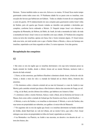 18
Hermon. Tomou também todos os seus reis, feriu-os e os matou. 18 Josué ficou muito tempo
guerreando contra todos esses reis. 19 Nenhuma cidade fez as pazes com os israelitas, com
exceção dos heveus que habitavam em Gabaon. Todas as cidades tiveram de ser conquistadas
a custo de guerra. 20 O endurecimento de seus corações para guerrearem contra Israel vinha
do Senhor, pois ele queria que fossem votadas ao interdito sem piedade e destruídas por
completo, conforme havia ordenado a Moisés. 21 Naquele tempo Josué veio eliminar os
enaquitas da Montanha, de Hebron, de Dabir, de Anab, de toda a montanha de Judá e de toda
a montanha de Israel. Josué votou-os ao interdito com suas cidades. 22 Nenhum dos enaquitas
restou na terra dos israelitas; apenas em Gaza, Gat e Azoto restaram alguns. 23 Josué tomou
toda essa terra, em total acordo com o que o Senhor falara a Moisés, e deu-a em herança aos
israelitas, repartindo-a em lotes segundo as tribos. E a terra repousou livre das guerras.
Recapitulação das conquistas
12
1 São estes os reis da região que os israelitas derrotaram e de cuja terra tomaram posse na
banda oriental do Jordão, desde o ribeiro Arnon até ao monte Hermon, inclusive todo o
deserto do lado oriental:
– 2 Seon, rei dos amorreus, que habitava Hesebon e dominava desde Aroer, à beira do vale do
Arnon, e desde o meio do vale e a metade de Galaad até ao ribeiro Jaboc, fronteira dos
amonitas.
- 3 Ele dominava sobre o deserto oriental até ao mar de Genesaré e o mar da Arabá (o mar
Morto), pelo caminho oriental que desce a Bet-Jesimot e abaixo das encostas do Fasga, ao sul.
– 4 Og, rei de Basã, um dos últimos dos refaítas, que habitava em Astarot e Edrai
- 5 e dominava sobre o monte Hermon, Saleca e todo o Basã, até às fronteiras de Gessur e de
Maaca, bem como sobre a metade de Galaad que faz fronteira com Seon, rei de Hesebon. –
- 6 Moisés, o servo do Senhor, e os israelitas os derrotaram. E Moisés, o servo do Senhor, deu
suas terras em propriedade aos rubenitas, aos gaditas e à meia tribo de Manassés.
- 7 Os seguintes são os reis da região que Josué e os israelitas derrotaram na banda ocidental
do Jordão, desde Baal-Gad, no vale do Líbano, até ao monte Calvo, que sobe a Seir. Josué
entregou suas terras em propriedade às tribos de Israel, repartindo-as em lotes,
- 8 na Montanha e na Planície, na Arabá e nas encostas, no deserto e no deserto do sul – a
terra dos heteus, dos
 