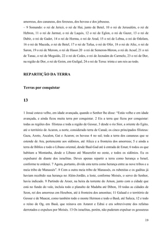 19
amorreus, dos cananeus, dos fereseus, dos heveus e dos jebuseus.
– 9 Somando: o rei de Jericó, o rei de Hai, junto de Betel, 10 o rei de Jerusalém, o rei de
Hebron, 11 o rei de Jarmut, o rei de Laquis, 12 o rei de Eglon, o rei de Gazer, 13 o rei de
Dabir, o rei de Gader, 14 o rei de Horma, o rei de Arad, 15 o rei de Lebna, o rei de Odolam,
16 o rei de Maceda, o rei de Betel, 17 o rei de Tafua, o rei de Ofer, 18 o rei de Afec, o rei de
Saron, 19 o rei de Merom, o rei de Hasor.20 o rei de Semeron-Meron, o rei de Acsaf, 21 o rei
de Tanac, o rei de Meguido, 22 o rei de Cedes, o rei de Jecnaâm do Carmelo, 23 o rei de Dor,
na região de Dor, o rei de Goim, em Guilgal, 24 o rei de Tersa: trinta e um reis ao todo.
REPARTIÇÃO DA TERRA
Terras por conquistar
13
1 Josué estava velho, em idade avançada, quando o Senhor lhe disse: “Estás velho e em idade
avançada, e ainda ficou muita terra por conquistar. 2 Eis a terra que ficou por conquistar:
todas as regiões dos filisteus e toda a região de Gessur, 3 desde o rio Sior, a oriente do Egito,
até o território de Acaron, a norte, considerado terra de Canaã; os cinco principados filisteus:
Gaza, Azoto, Ascalon, Gat e Acaron; os heveus 4 no sul; toda a terra dos cananeus que se
estende de Ara, pertencente aos sidônios, até Afeca e a fronteira dos amorreus; 5 e ainda a
terra de Biblos e todo o Líbano oriental, desde Baal-Gad até à entrada de Emat; 6 todos os que
habitam a Montanha, desde o Líbano até Maserefot no oeste, e todos os sidônios. Eu os
expulsarei de diante dos israelitas. Deves apenas repartir a terra como herança a Israel,
conforme te ordenei. 7 Agora, portanto, divide esta terra como herança entre as nove tribos e a
meia tribo de Manassés”. 8 Com a outra meia tribo de Manassés, os rubenitas e os gaditas já
haviam recebido sua herança no Além-Jordão, a leste, conforme Moisés, o servo do Senhor,
havia indicado. 9 Partindo de Aroer, na beira da torrente do Arnon, junto com a cidade que
está no fundo do vale, incluía todo o planalto de Madaba até Dibon, 10 todas as cidades de
Seon, rei dos amorreus em Hesebon, até à fronteira dos amonitas; 11 Galaad e o território de
Gessur e de Maacat, como também todo o monte Hermon e todo o Basã, até Saleca, 12 e todo
o reino de Og, em Basã, que reinava em Astarot e Edrai e era sobrevivente dos refaítas
derrotados e expulsos por Moisés. 13 Os israelitas, porém, não puderam expulsar os gessureus
 