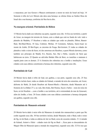 20
e maacateus; por isso Gessur e Maacat continuaram a morar no meio de Israel até hoje. 14
Somente à tribo de Levi Moisés não dera uma herança: as ofertas feitas ao Senhor Deus de
Israel são a sua herança, conforme ele lhes havia dito.
Na margem oriental. Patrimônio de Rúben
15 Moisés havia dado aos rubenitas sua parte, segundo seus clãs. 16 Era seu território, a partir
de Aroer, na margem da torrente do Arnon, com a cidade que está no fundo do vale: todo o
planalto de Madaba, 17 Hesebon e todas as cidades que estão no planalto, Dibon, Bamot-
Baal, Bet-Baal-Meon, 18 Jasa, Cedimot, Mefaat, 19 Cariataim, Sabama, Sarat-Asaar no
monte da Arabá, 20 Bet-Fegor, as encostas do Fasga, Bet-Jesimot, 21 todas as cidades do
planalto e todo o reino de Seon, rei dos amorreus em Hesebon, a quem Moisés derrotou, como
também aos príncipes de Madiã, Evi, Recém, Sur, Hur e Rebe, vassalos de Seon que
habitavam na terra. 22 Quanto ao adivinho Balaão filho de Beor, os israelitas o mataram à
espada junto com os demais. 23 A fronteira dos rubenitas era o Jordão e imediações. Essas
cidades com suas aldeias constituíam a herança dos rubenitas, segundo seus clãs.
Patrimônio de Gad
24 Moisés havia dado à tribo de Gad, aos gaditas, a sua parte, segundo seus clãs. 25 Seu
território incluía Jazer, todas as cidades de Galaad, a metade da terra dos amonitas, até Aroer,
defronte de Rabá; 26 desde Hesebon até Ramot-Masfa e Betonim, desde Maanaim até à
fronteira de Lo-Dabar 27 e, no vale, Bet-Arâm, Bet-Nemra, Sucot e Safon – resto do reino de
Seon, rei de Hesebon –, com o Jordão e seu território, até à extremidade do mar de Genesaré,
além do Jordão, a leste. 28 Essas cidades com suas aldeias constituíam a herança designada
aos gaditas, segundo seus clãs.
Patrimônio de Manassés oriental
29 Moisés havia dado à meia tribo de Manasses (à metade dos manasseítas) a parte que lhe
coube segundo seus clãs. 30 Seu território incluía, desde Maanaim, todo o Basã, todo o reino
de Og, rei de Basã, e todas as aldeias de Jair no Basã, cerca de sessenta cidades. 31 A metade
de Galaad, Astarot e Edrai – cidades reais de Og no Basã –, ficou para os descendentes de
Maquir filho de Manassés (para a metade dos maquiritas), segundo seus clãs. 32 Foi isso que
 