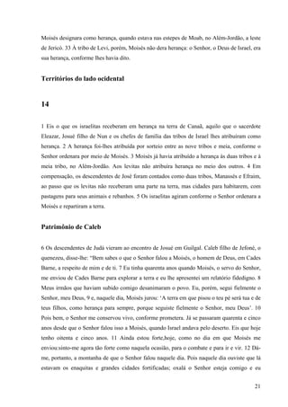 21
Moisés designara como herança, quando estava nas estepes de Moab, no Além-Jordão, a leste
de Jericó. 33 À tribo de Levi, porém, Moisés não dera herança: o Senhor, o Deus de Israel, era
sua herança, conforme lhes havia dito.
Territórios do lado ocidental
14
1 Eis o que os israelitas receberam em herança na terra de Canaã, aquilo que o sacerdote
Eleazar, Josué filho de Nun e os chefes de família das tribos de Israel lhes atribuíram como
herança. 2 A herança foi-lhes atribuída por sorteio entre as nove tribos e meia, conforme o
Senhor ordenara por meio de Moisés. 3 Moisés já havia atribuído a herança às duas tribos e à
meia tribo, no Além-Jordão. Aos levitas não atribuíra herança no meio dos outros. 4 Em
compensação, os descendentes de José foram contados como duas tribos, Manassés e Efraim,
ao passo que os levitas não receberam uma parte na terra, mas cidades para habitarem, com
pastagens para seus animais e rebanhos. 5 Os israelitas agiram conforme o Senhor ordenara a
Moisés e repartiram a terra.
Patrimônio de Caleb
6 Os descendentes de Judá vieram ao encontro de Josué em Guilgal. Caleb filho de Jefoné, o
quenezeu, disse-lhe: “Bem sabes o que o Senhor falou a Moisés, o homem de Deus, em Cades
Barne, a respeito de mim e de ti. 7 Eu tinha quarenta anos quando Moisés, o servo do Senhor,
me enviou de Cades Barne para explorar a terra e eu lhe apresentei um relatório fidedigno. 8
Meus irmãos que haviam subido comigo desanimaram o povo. Eu, porém, segui fielmente o
Senhor, meu Deus, 9 e, naquele dia, Moisés jurou: ‘A terra em que pisou o teu pé será tua e de
teus filhos, como herança para sempre, porque seguiste fielmente o Senhor, meu Deus’. 10
Pois bem, o Senhor me conservou vivo, conforme prometera. Já se passaram quarenta e cinco
anos desde que o Senhor falou isso a Moisés, quando Israel andava pelo deserto. Eis que hoje
tenho oitenta e cinco anos. 11 Ainda estou forte,hoje, como no dia em que Moisés me
enviou:sinto-me agora tão forte como naquela ocasião, para o combate e para ir e vir. 12 Dá-
me, portanto, a montanha de que o Senhor falou naquele dia. Pois naquele dia ouviste que lá
estavam os enaquitas e grandes cidades fortificadas; oxalá o Senhor esteja comigo e eu
 