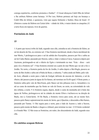 22
consiga expulsá-los, conforme prometeu o Senhor”. 13 Josué abençoou Caleb filho de Jefoné
e lhe atribuiu Hebron como herança. 14 Por isso, Hebron pertence até hoje em herança a
Caleb filho de Jefoné, o quenezeu, visto que seguiu fielmente o Senhor, Deus de Israel. 15
(Outrora o nome de Hebron era Cariat-Arbe – cidade de Arbe, o maior dentre os enaquitas.) E
a terra ficou em repouso, livre de guerras.
Patrimônio de Judá
15
1 A parte que tocou à tribo de Judá, segundo seus clãs, estendia-se até a fronteira de Edom, ao
sul do deserto de Sin, no extremo sul. 2 Sua fronteira meridional, desde a bacia meridional do
mar Morto, 3 prolongava-se para o sul da subida dos Escorpiões, passava por Sin e subia ao
sul de Cades Barne; passando por Hesron, subia a Adar e rodeava Carca; 4 passava depois por
Asemona, prolongando-se até o ribeiro do Egito e terminando no mar. “Esta – disse – será
para vós a fronteira sul”. 5 Sua fronteira oriental era a parte do mar Morto que vai até a foz o
Jordão. No norte, a fronteira partia da foz do Jordão, 6 subia depois a Bet-Hogla, passava ao
norte de Bet-Arabá e subia até à Pedra de Boen, o rubenita; 7 subia ainda até Dabir, pelo vale
de Acor, olhando a norte para o lado de Guilgal, defronte da encosta de Adomim, a sul do
ribeiro; daí passava junto às águas de En-Sames, até terminar em En-R oguel. 8 Deste ponto, a
fronteira subia pelo vale de Ben-Enom, pelo flanco sul dos jebuseus (isto é, Jerusalém) e ia
até ao cume da montanha que faz frente ao vale de Enom, no oeste, na extremidade do vale
dos refaítas, a norte. 9 A fronteira seguia, depois, desde o cume da montanha até à fonte das
águas de Neftoa, prolongava-se até às cidades do monte Efron e inclinava-se na direção de
Baala, isto é, Cariat-Iarim. 10 De Baala, a fronteira virava para oeste, até ao monte Seir;
passava pelo flanco septentrional do monte de Jarim, que é Queslon, e descendia a Bet-Sames,
passando por Tamna. 11 Daí seguia para o norte, para o lado de Acaron e, indo a Secron,
passava pelo monte de Baala e chegava a Jebneel, para terminar no mar. 12 O limite ocidental
é o Grande Mar. 12 São essas as fronteiras, em redor, dos descendentes de Judá, segundo seus
clãs.
Os calebitas ocupam Hebron
 