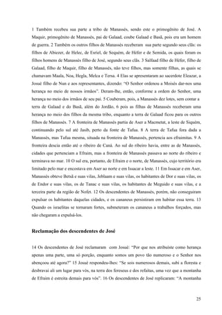 25
1 Também recebeu sua parte a tribo de Manassés, sendo este o primogênito de José. A
Maquir, primogênito de Manassés, pai de Galaad, coube Galaad e Basã, pois era um homem
de guerra. 2 Também os outros filhos de Manassés receberam sua parte segundo seus clãs: os
filhos de Abiezer, de Helec, de Esriel, de Sequém, de Héfer e de Semida, os quais foram os
filhos homens de Manassés filho de José, segundo seus clãs. 3 Salfaad filho de Héfer, filho de
Galaad, filho de Maquir, filho de Manassés, não teve filhos, mas somente filhas, as quais se
chamavam Maala, Noa, Hegla, Melca e Tersa. 4 Elas se apresentaram ao sacerdote Eleazar, a
Josué filho de Nun e aos representantes, dizendo: “O Senhor ordenou a Moisés dar-nos uma
herança no meio de nossos irmãos”. Deram-lhe, então, conforme a ordem do Senhor, uma
herança no meio dos irmãos de seu pai. 5 Couberam, pois, a Manassés dez lotes, sem contar a
terra de Galaad e do Basã, além do Jordão, 6 pois as filhas de Manassés receberam uma
herança no meio dos filhos da mesma tribo, enquanto a terra de Galaad ficou para os outros
filhos de Manassés. 7 A fronteira de Manassés partia de Aser a Macmetat, a leste de Siquém,
continuando pelo sul até Jasib, perto da fonte de Tafua. 8 A terra de Tafua fora dada a
Manassés, mas Tafua mesma, situada na fronteira de Manassés, pertencia aos efraimitas. 9 A
fronteira descia então até o ribeiro de Caná. Ao sul do ribeiro havia, entre as de Manassés,
cidades que pertenciam a Efraim, mas a fronteira de Manassés passava ao norte do ribeiro e
terminava no mar. 10 O sul era, portanto, de Efraim e o norte, de Manassés, cujo território era
limitado pelo mar e encostava em Aser ao norte e em Issacar a leste. 11 Em Issacar e em Aser,
Manassés obteve Betsã e suas vilas, Jeblaam e suas vilas, os habitantes de Dor e suas vilas, os
de Endor e suas vilas, os de Tanac e suas vilas, os habitantes de Meguido e suas vilas, e a
terceira parte da região de Nofet. 12 Os descendentes de Manassés, porém, não conseguiram
expulsar os habitantes daquelas cidades, e os cananeus persistiram em habitar essa terra. 13
Quando os israelitas se tornaram fortes, submeteram os cananeus a trabalhos forçados, mas
não chegaram a expulsá-los.
Reclamação dos descendentes de José
14 Os descendentes de José reclamaram com Josué: “Por que nos atribuíste como herança
apenas uma parte, uma só porção, enquanto somos um povo tão numeroso e o Senhor nos
abençoou até agora?” 15 Josué respondeu-lhes: “Se sois numerosos demais, subi a floresta e
desbravai ali um lugar para vós, na terra dos fereseus e dos refaítas, uma vez que a montanha
de Efraim é estreita demais para vós”. 16 Os descendentes de José replicaram: “A montanha
 