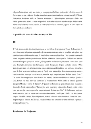 26
não nos basta, ainda mais que todos os cananeus que habitam na terra do vale têm carros de
ferro, tanto os que estão em Betsã e suas vilas, como os que estão no vale de Jezrael”.17 Josué
disse então à casa de José – a Efraim e Manassés –: “Sois um povo numeroso e forte: não
tereis apenas uma parte, 18 mas ocupareis a montanha toda com a floresta que desbravareis.
Até lá se estenderão vossos limites. E ainda expulsarás os cananeus, apesar de seus carros de
ferro e todo seu poderio”.
A partilha da terra levada a termo, em Silo
18
1 Toda a assembléia dos israelitas reuniu-se em Silo e ali armaram a Tenda do Encontro. A
terra tinha sido submetida perante eles, 2 mas ainda restavam entre os israelitas sete tribos que
não haviam recebido sua herança. 3 Josué disse então aos israelitas: “Até quando esperareis
entrar em posse da terra que vos deu o Senhor, o Deus de vossos pais? 4 Escolhei três homens
de cada tribo para que eu os envie. Que se ponham a caminho e percorram a terra para fazer
uma descrição em função das heranças a serem designadas. Depois voltarão a mim. 5 Que
eles dividam para vós a terra em sete partes, permanecendo Judá no seu território no sul e a
casa de José no seu território no norte. 6 Fazei, pois, a descrição do restante em sete partes e
trazei-a a mim, para que eu tire a sorte para vós, aqui, na presença do Senhor, nosso Deus. 7
Os levitas não têm parte no meio de vós: sua herança é serem sacerdotes do Senhor. Quanto a
Gad, Rúben e a meia tribo de Manassés, já receberam no Além-Jordão a herança que lhes
designou Moisés, o servo do Senhor”. 8 Quando os homens se apresentaram para executar a
descrição, Josué ordenou-lhes: “Percorrei a terra para fazer a descrição. Depois voltai a mim
para que eu tire a sorte para vós, na presença do Senhor, em Silo”. 9 Os homens partiram,
atravessaram a terra e a descreveram num documento, cidade por cidade, em sete partes.
Depois voltaram a Josué, no acampamento de Silo. 10 Josué tirou-lhes então a sorte em Silo,
na presença do Senhor. Foi ali que Josué distribuiu aos israelitas a terra em lotes, segundo a
composição do povo.
Patrimônio de Benjamim
 