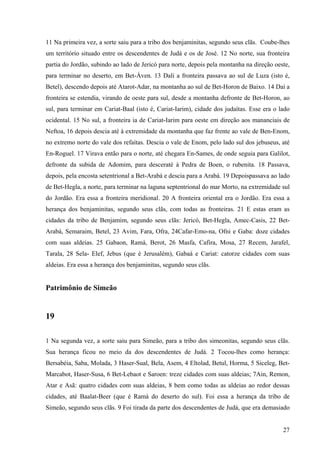 27
11 Na primeira vez, a sorte saiu para a tribo dos benjaminitas, segundo seus clãs. Coube-lhes
um território situado entre os descendentes de Judá e os de José. 12 No norte, sua fronteira
partia do Jordão, subindo ao lado de Jericó para norte, depois pela montanha na direção oeste,
para terminar no deserto, em Bet-Áven. 13 Dali a fronteira passava ao sul de Luza (isto é,
Betel), descendo depois até Atarot-Adar, na montanha ao sul de Bet-Horon de Baixo. 14 Daí a
fronteira se estendia, virando de oeste para sul, desde a montanha defronte de Bet-Horon, ao
sul, para terminar em Cariat-Baal (isto é, Cariat-Iarim), cidade dos judaítas. Esse era o lado
ocidental. 15 No sul, a fronteira ia de Cariat-Iarim para oeste em direção aos mananciais de
Neftoa, 16 depois descia até à extremidade da montanha que faz frente ao vale de Ben-Enom,
no extremo norte do vale dos refaítas. Descia o vale de Enom, pelo lado sul dos jebuseus, até
En-Roguel. 17 Virava então para o norte, até chegara En-Sames, de onde seguia para Galilot,
defronte da subida de Adomim, para desceraté à Pedra de Boen, o rubenita. 18 Passava,
depois, pela encosta setentrional a Bet-Arabá e descia para a Arabá. 19 Depoispassava ao lado
de Bet-Hegla, a norte, para terminar na laguna septentrional do mar Morto, na extremidade sul
do Jordão. Era essa a fronteira meridional. 20 A fronteira oriental era o Jordão. Era essa a
herança dos benjaminitas, segundo seus clãs, com todas as fronteiras. 21 E estas eram as
cidades da tribo de Benjamim, segundo seus clãs: Jericó, Bet-Hegla, Amec-Casis, 22 Bet-
Arabá, Semaraim, Betel, 23 Avim, Fara, Ofra, 24Cafar-Emo-na, Ofni e Gaba: doze cidades
com suas aldeias. 25 Gabaon, Ramá, Berot, 26 Masfa, Cafira, Mosa, 27 Recem, Jarafel,
Tarala, 28 Sela- Elef, Jebus (que é Jerusalém), Gabaá e Cariat: catorze cidades com suas
aldeias. Era essa a herança dos benjaminitas, segundo seus clãs.
Patrimônio de Simeão
19
1 Na segunda vez, a sorte saiu para Simeão, para a tribo dos simeonitas, segundo seus clãs.
Sua herança ficou no meio da dos descendentes de Judá. 2 Tocou-lhes como herança:
Bersabéia, Saba, Molada, 3 Haser-Sual, Bela, Asem, 4 Eltolad, Betul, Horma, 5 Siceleg, Bet-
Marcabot, Haser-Susa, 6 Bet-Lebaot e Saroen: treze cidades com suas aldeias; 7Ain, Remon,
Atar e Asã: quatro cidades com suas aldeias, 8 bem como todas as aldeias ao redor dessas
cidades, até Baalat-Beer (que é Ramá do deserto do sul). Foi essa a herança da tribo de
Simeão, segundo seus clãs. 9 Foi tirada da parte dos descendentes de Judá, que era demasiado
 