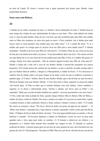 na terra de Canaã. 20 Assim o terreno com a gruta passaram dos heteus para Abraão, como
propriedade funerária.
Isaac casa com Rebeca
24
1 Abraão já era velho, avançado em anos, e o Senhor o havia abençoado em tudo. 2 Abraão disse ao
mais antigo dos criados da casa, administrador de todos os seus bens: “Põe a mão debaixo de minha
coxa 3 e jura-me pelo Senhor, Deus do céu e da terra, que não escolherás para meu filho uma mulher
entre as filhas dos cananeus, no meio dos quais eu moro. 4 Pelo contrário, irás à minha terra natal
buscar entre os meus parentes uma mulher para meu filho Isaac”. 5 E o criado lhe disse: “E se a
mulher não quiser vir comigo para cá, deverei levar teu filho para a terra donde saíste?” 6 Abraão
respondeu: “Guarda-te de levar meu filho de volta para lá. 7 O Senhor, Deus do céu, tirou-me da casa
de meu pai e de minha terra natal e me jurou: ‘À tua descendência darei esta terra’. Ele mesmo enviará
seu anjo diante de ti e tu vais trazer de lá uma mulher para meu filho. 8 Ora, se a mulher não quiser vir
contigo, ficarás livre deste juramento. Mas de maneira alguma levarás meu filho de volta para lá”.
9Então o criado pôs a mão sob a coxa de seu Senhor Abraão e prestou-lhe juramento nos termos
propostos. 10 O criado tomou dez camelos de seu Senhor e se pôs a caminho, levando consigo tudo o
que seu Senhor tinha de melhor, e dirigiu-se à Mesopotâmia, à cidade de Nacor. 11 Fez descansar os
camelos fora da cidade, junto a um poço d’água, já de tarde, à hora em que as mulheres costumam ir
apanhar água. 12 E disse: “Senhor, Deus de meu Senhor Abraão, que o dia de hoje me seja favorável.
Mostra-te benigno com meu Senhor Abraão. 13 Vou ficar junto à fonte, enquanto as moças da cidade
vêm buscar água. 14 Para eu saber que te mostras benigno com meu Senhor, vamos combinar o
seguinte: se eu disser a determinada moça: ‘Inclina o cântaro, por favor, para eu beber’ e ela
responder: ‘Bebe, que vou dar de beber também aos camelos’, será esta que destinas a teu servo Isaac”.
15 Ora, ainda não tinha acabado de falar, quando chegou Rebeca filha de Batuel, filho de Melca, a
mulher de Nacor, irmão de Abraão. Ela trazia o cântaro no ombro.16 A jovem era muito bela, virgem,
e nenhum homem a tinha conhecido. Desceu à fonte, encheu o cântaro e tornou a subir. 17 O criado
lhe correu ao encontro e disse: “Por favor, dá-me de beber um pouco de água do teu cântaro”. – 18
“Bebe, meu Senhor”, respondeu ela, e logo abaixou o cântaro, apoiando-o sobre a mão, para dar-lhe de
beber. 19 Depois de lhe ter dado de beber, ela disse: “Vou tirar água também para os camelos, a fim de
beberem à vontade”. 20 Esvaziou depressa o cântaro no bebedouro, correu de novo ao poço para
apanhar mais e tirou água para todos os camelos. 21 O homem a observava em silêncio e se
perguntava se o Senhor tinha tornado bem sucedida sua viagem ou não. 22 Quando os camelos
acabaram de beber, o homem pegou para ela um anel de cinco gramas de ouro, dois braceletes de cem
gramas de ouro 23 e lhe perguntou: “De quem és filha? Dize-me, por favor: não haveria em casa de teu
 