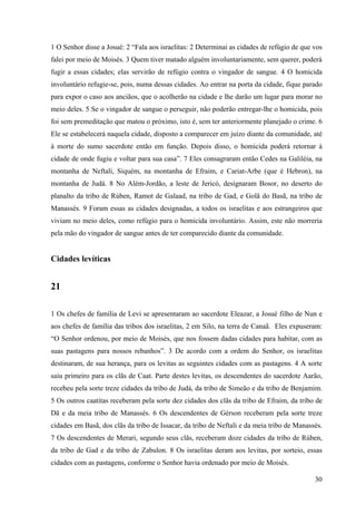 30
1 O Senhor disse a Josué: 2 “Fala aos israelitas: 2 Determinai as cidades de refúgio de que vos
falei por meio de Moisés. 3 Quem tiver matado alguém involuntariamente, sem querer, poderá
fugir a essas cidades; elas servirão de refúgio contra o vingador de sangue. 4 O homicida
involuntário refugie-se, pois, numa dessas cidades. Ao entrar na porta da cidade, fique parado
para expor o caso aos anciãos, que o acolherão na cidade e lhe darão um lugar para morar no
meio deles. 5 Se o vingador de sangue o perseguir, não poderão entregar-lhe o homicida, pois
foi sem premeditação que matou o próximo, isto é, sem ter anteriormente planejado o crime. 6
Ele se estabelecerá naquela cidade, disposto a comparecer em juízo diante da comunidade, até
à morte do sumo sacerdote então em função. Depois disso, o homicida poderá retornar à
cidade de onde fugiu e voltar para sua casa”. 7 Eles consagraram então Cedes na Galiléia, na
montanha de Neftali, Siquém, na montanha de Efraim, e Cariat-Arbe (que é Hebron), na
montanha de Judá. 8 No Além-Jordão, a leste de Jericó, designaram Bosor, no deserto do
planalto da tribo de Rúben, Ramot de Galaad, na tribo de Gad, e Golã do Basã, na tribo de
Manassés. 9 Foram essas as cidades designadas, a todos os israelitas e aos estrangeiros que
viviam no meio deles, como refúgio para o homicida involuntário. Assim, este não morreria
pela mão do vingador de sangue antes de ter comparecido diante da comunidade.
Cidades levíticas
21
1 Os chefes de família de Levi se apresentaram ao sacerdote Eleazar, a Josué filho de Nun e
aos chefes de família das tribos dos israelitas, 2 em Silo, na terra de Canaã. Eles expuseram:
“O Senhor ordenou, por meio de Moisés, que nos fossem dadas cidades para habitar, com as
suas pastagens para nossos rebanhos”. 3 De acordo com a ordem do Senhor, os israelitas
destinaram, de sua herança, para os levitas as seguintes cidades com as pastagens. 4 A sorte
saiu primeiro para os clãs de Caat. Parte destes levitas, os descendentes do sacerdote Aarão,
recebeu pela sorte treze cidades da tribo de Judá, da tribo de Simeão e da tribo de Benjamim.
5 Os outros caatitas receberam pela sorte dez cidades dos clãs da tribo de Efraim, da tribo de
Dã e da meia tribo de Manassés. 6 Os descendentes de Gérson receberam pela sorte treze
cidades em Basã, dos clãs da tribo de Issacar, da tribo de Neftali e da meia tribo de Manassés.
7 Os descendentes de Merari, segundo seus clãs, receberam doze cidades da tribo de Rúben,
da tribo de Gad e da tribo de Zabulon. 8 Os israelitas deram aos levitas, por sorteio, essas
cidades com as pastagens, conforme o Senhor havia ordenado por meio de Moisés.
 