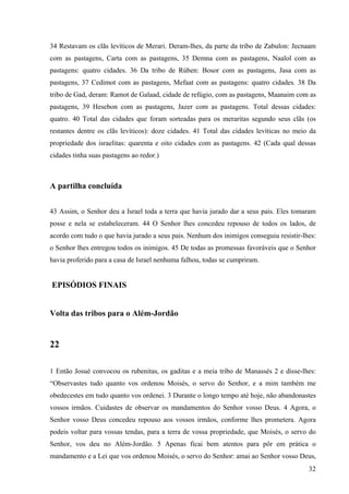 32
34 Restavam os clãs levíticos de Merari. Deram-lhes, da parte da tribo de Zabulon: Jecnaam
com as pastagens, Carta com as pastagens, 35 Demna com as pastagens, Naalol com as
pastagens: quatro cidades. 36 Da tribo de Rúben: Bosor com as pastagens, Jasa com as
pastagens, 37 Cedimot com as pastagens, Mefaat com as pastagens: quatro cidades. 38 Da
tribo de Gad, deram: Ramot de Galaad, cidade de refúgio, com as pastagens, Maanaim com as
pastagens, 39 Hesebon com as pastagens, Jazer com as pastagens. Total dessas cidades:
quatro. 40 Total das cidades que foram sorteadas para os meraritas segundo seus clãs (os
restantes dentre os clãs levíticos): doze cidades. 41 Total das cidades levíticas no meio da
propriedade dos israelitas: quarenta e oito cidades com as pastagens. 42 (Cada qual dessas
cidades tinha suas pastagens ao redor.)
A partilha concluída
43 Assim, o Senhor deu a Israel toda a terra que havia jurado dar a seus pais. Eles tomaram
posse e nela se estabeleceram. 44 O Senhor lhes concedeu repouso de todos os lados, de
acordo com tudo o que havia jurado a seus pais. Nenhum dos inimigos conseguiu resistir-lhes:
o Senhor lhes entregou todos os inimigos. 45 De todas as promessas favoráveis que o Senhor
havia proferido para a casa de Israel nenhuma falhou, todas se cumpriram.
EPISÓDIOS FINAIS
Volta das tribos para o Além-Jordão
22
1 Então Josué convocou os rubenitas, os gaditas e a meia tribo de Manassés 2 e disse-lhes:
“Observastes tudo quanto vos ordenou Moisés, o servo do Senhor, e a mim também me
obedecestes em tudo quanto vos ordenei. 3 Durante o longo tempo até hoje, não abandonastes
vossos irmãos. Cuidastes de observar os mandamentos do Senhor vosso Deus. 4 Agora, o
Senhor vosso Deus concedeu repouso aos vossos irmãos, conforme lhes prometera. Agora
podeis voltar para vossas tendas, para a terra de vossa propriedade, que Moisés, o servo do
Senhor, vos deu no Além-Jordão. 5 Apenas ficai bem atentos para pôr em prática o
mandamento e a Lei que vos ordenou Moisés, o servo do Senhor: amai ao Senhor vosso Deus,
 