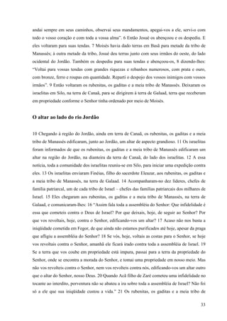 33
andai sempre em seus caminhos, observai seus mandamentos, apegai-vos a ele, servi-o com
todo o vosso coração e com toda a vossa alma”. 6 Então Josué os abençoou e os despediu. E
eles voltaram para suas tendas. 7 Moisés havia dado terras em Basã para metade da tribo de
Manassés; à outra metade da tribo, Josué deu terras junto com seus irmãos do oeste, do lado
ocidental do Jordão. Também os despediu para suas tendas e abençoou-os, 8 dizendo-lhes:
“Voltai para vossas tendas com grandes riquezas e rebanhos numerosos, com prata e ouro,
com bronze, ferro e roupas em quantidade. Reparti o despojo dos vossos inimigos com vossos
irmãos”. 9 Então voltaram os rubenitas, os gaditas e a meia tribo de Manassés. Deixaram os
israelitas em Silo, na terra de Canaã, para se dirigirem à terra de Galaad, terra que receberam
em propriedade conforme o Senhor tinha ordenado por meio de Moisés.
O altar ao lado do rio Jordão
10 Chegando à região do Jordão, ainda em terra de Canaã, os rubenitas, os gaditas e a meia
tribo de Manassés edificaram, junto ao Jordão, um altar de aspecto grandioso. 11 Os israelitas
foram informados de que os rubenitas, os gaditas e a meia tribo de Manassés edificaram um
altar na região do Jordão, na dianteira da terra de Canaã, do lado dos israelitas. 12 A essa
notícia, toda a comunidade dos israelitas reuniu-se em Silo, para iniciar uma expedição contra
eles. 13 Os israelitas enviaram Finéias, filho do sacerdote Eleazar, aos rubenitas, os gaditas e
a meia tribo de Manassés, na terra de Galaad. 14 Acompanharam-no dez líderes, chefes de
família patriarcal, um de cada tribo de Israel – chefes das famílias patriarcais dos milhares de
Israel. 15 Eles chegaram aos rubenitas, os gaditas e a meia tribo de Manassés, na terra de
Galaad, e comunicaram-lhes: 16 “Assim fala toda a assembléia do Senhor: Que infidelidade é
essa que cometeis contra o Deus de Israel? Por que deixais, hoje, de seguir ao Senhor? Por
que vos revoltais, hoje, contra o Senhor, edificando-vos um altar? 17 Acaso não nos basta a
iniqüidade cometida em Fegor, de que ainda não estamos purificados até hoje, apesar da praga
que afligiu a assembléia do Senhor? 18 Se vós, hoje, voltais as costas para o Senhor, se hoje
vos revoltais contra o Senhor, amanhã ele ficará irado contra toda a assembléia de Israel. 19
Se a terra que vos coube em propriedade está impura, passai para a terra da propriedade do
Senhor, onde se encontra a morada do Senhor, e tomai uma propriedade em nosso meio. Mas
não vos revolteis contra o Senhor, nem vos revolteis contra nós, edificando-vos um altar outro
que o altar do Senhor, nosso Deus. 20 Quando Acã filho de Zaré cometeu uma infidelidade no
tocante ao interdito, porventura não se abateu a ira sobre toda a assembléia de Israel? Não foi
só a ele que sua iniqüidade custou a vida.” 21 Os rubenitas, os gaditas e a meia tribo de
 