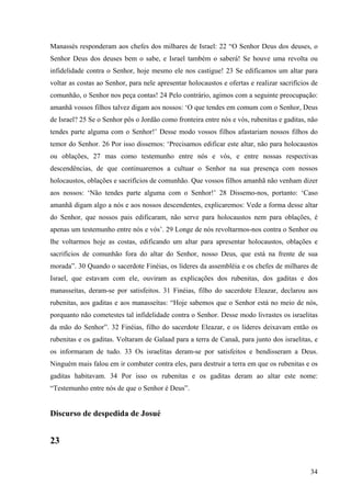 34
Manassés responderam aos chefes dos milhares de Israel: 22 “O Senhor Deus dos deuses, o
Senhor Deus dos deuses bem o sabe, e Israel também o saberá! Se houve uma revolta ou
infidelidade contra o Senhor, hoje mesmo ele nos castigue! 23 Se edificamos um altar para
voltar as costas ao Senhor, para nele apresentar holocaustos e ofertas e realizar sacrifícios de
comunhão, o Senhor nos peça contas! 24 Pelo contrário, agimos com a seguinte preocupação:
amanhã vossos filhos talvez digam aos nossos: ‘O que tendes em comum com o Senhor, Deus
de Israel? 25 Se o Senhor pôs o Jordão como fronteira entre nós e vós, rubenitas e gaditas, não
tendes parte alguma com o Senhor!’ Desse modo vossos filhos afastariam nossos filhos do
temor do Senhor. 26 Por isso dissemos: ‘Precisamos edificar este altar, não para holocaustos
ou oblações, 27 mas como testemunho entre nós e vós, e entre nossas respectivas
descendências, de que continuaremos a cultuar o Senhor na sua presença com nossos
holocaustos, oblações e sacrifícios de comunhão. Que vossos filhos amanhã não venham dizer
aos nossos: ‘Não tendes parte alguma com o Senhor!’ 28 Dissemo-nos, portanto: ‘Caso
amanhã digam algo a nós e aos nossos descendentes, explicaremos: Vede a forma desse altar
do Senhor, que nossos pais edificaram, não serve para holocaustos nem para oblações, é
apenas um testemunho entre nós e vós’. 29 Longe de nós revoltarmos-nos contra o Senhor ou
lhe voltarmos hoje as costas, edificando um altar para apresentar holocaustos, oblações e
sacrifícios de comunhão fora do altar do Senhor, nosso Deus, que está na frente de sua
morada”. 30 Quando o sacerdote Finéias, os líderes da assembléia e os chefes de milhares de
Israel, que estavam com ele, ouviram as explicações dos rubenitas, dos gaditas e dos
manasseítas, deram-se por satisfeitos. 31 Finéias, filho do sacerdote Eleazar, declarou aos
rubenitas, aos gaditas e aos manasseítas: “Hoje sabemos que o Senhor está no meio de nós,
porquanto não cometestes tal infidelidade contra o Senhor. Desse modo livrastes os israelitas
da mão do Senhor”. 32 Finéias, filho do sacerdote Eleazar, e os líderes deixavam então os
rubenitas e os gaditas. Voltaram de Galaad para a terra de Canaã, para junto dos israelitas, e
os informaram de tudo. 33 Os israelitas deram-se por satisfeitos e bendisseram a Deus.
Ninguém mais falou em ir combater contra eles, para destruir a terra em que os rubenitas e os
gaditas habitavam. 34 Por isso os rubenitas e os gaditas deram ao altar este nome:
“Testemunho entre nós de que o Senhor é Deus”.
Discurso de despedida de Josué
23
 