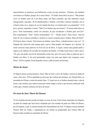 37
especialmente os amorreus, que habitavam a terra em que entramos. Portanto, nós também
serviremos ao Senhor, porque ele é nosso Deus”. 19 Então Josué disse ao povo: “Não podeis
servir ao Senhor, pois ele é um Deus santo, um Deus ciumento, que não suportará vossas
transgressões e pecados. 20 Se abandonardes o Senhor e servirdes a deuses estranhos, ele se
voltará contra vós e, depois de vos ter tratado tão bem, vos tratará mal e vos aniquilará”. 21 O
povo, porém, respondeu a Josué: “Não! É ao Senhor que serviremos”. 22 Josué então disse ao
povo: “Sois testemunhas, contra vós mesmos, de que escolhestes o Senhor para servi-lo?”
Eles responderam: “Sim! Somos testemunhas!” 23 – “Sendo assim”, disse Josué, “tirai do
meio de vós os deuses estranhos e inclinai os vossos corações para o Senhor, Deus de Israel”.
24 O povo disse a Josué: “Serviremos ao Senhor, nosso Deus, e obedeceremos à sua voz”. 25
Naquele dia, Josué fez uma aliança para o povo e lhes propôs, em Siquém, lei e decreto. 26
Josué escreveu essas palavras no livro da Lei de Deus. A seguir, tomou uma grande pedra e
ergueu-a ali, debaixo do carvalho do santuário do Senhor. 27 Então Josué disse a todo o povo:
“Eis que esta pedra servirá de testemunha contra nós, pois ela ouviu todas as palavras que o
Senhor nos falou. E ela será testemunha contra vós, para que depois não renegueis vosso
Deus”. 28 Em seguida, Josué despediu o povo, cada um para sua herança.
Morte de Josué
29 Depois desses acontecimentos, Josué, filho de Nun e servo do Senhor, morreu na idade de
cento e dez anos. 30 Foi sepultado na terra que lhe coubera por herança, em Tamnat-Sare, na
montanha de Efraim, a norte do monte Gaás. 31 Israel serviu ao Senhor durante toda a vida de
Josué e dos anciãos, que sobreviveram por muito tempo a Josué e que haviam conhecido toda
a obra que o Senhor realizara em favor de Israel.
Os ossos de José. Morte de Eleazar
32 Os israelitas haviam trazido do Egito os ossos de José. Estes foram enterrados em Siquém,
na parte do campo que Jacó havia comprado por cem moedas de prata aos filhos de Hemor,
pai de Siquém, e que se tornara herança dos descendentes de José. 33 Depois morreu também
Eleazar filho de Aarão, e sepultaram-no em Gabaá na propriedade que Finéias filho de
Eleazar tinha recebido na montanha de Efraim.
 