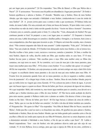 pai um lugar para eu pernoitar?” 24 Ela respondeu: “Sou filha de Batuel, o filho que Melca deu a
Nacor”. 25 E acrescentou: “Em nossa casa há palha em abundância e lugar para pernoitar”. 26 Então o
homem ajoelhou-se e adorou o Senhor, 27 dizendo: “Bendito seja o Senhor, Deus de meu Senhor
Abraão, que não negou sua amizade e fidelidade a meu Senhor, conduzindo-me à casa do irmão de
meu Senhor”. 28 A jovem correu para casa e contou à mãe o que acontecera. 29 Rebeca tinha um
irmão, de nome Labão. Ele saiu correndo até à fonte em busca do homem, 30 pois tinha visto o anel e
os braceletes na mão da irmã e tinha ouvido quando ela dizia: “Assim me falou o homem”. Encontrou
o homem com os camelos, parado junto à fonte 31 e disse-lhe: “Vem, abençoado do Senhor! Por que
continuas parado aí fora? Já preparei a casa e um lugar para os camelos”. 32 Enquanto o homem
entrou em casa, Labão descarregou os camelos e deulhes palha e forragem; e ao homem, bem como a
seus companheiros, deu-lhes água para lavarem os pés. 33 Depois serviram-lhe comida, mas o homem
disse: “Não comerei enquanto não falar de meu assunto”. Labão respondeu: “Fala, pois”. 34 Então ele
falou: “Sou um criado de Abraão. 35 O Senhor tem abençoado muito meu Senhor, e ele se tornou rico.
Deu-lhe ovelhas e bois, prata e ouro, escravos e escravas, camelos e jumentos. 36 Sara, a mulher de
meu Senhor, depois de velha, deu-lhe ainda um filho, que recebeu todos os seus bens. 37 O meu
Senhor fez-me jurar e ordenou: ‘Não escolhas para o meu filho uma mulher entre as filhas dos
cananeus, em cuja terra eu moro. 38 Ao contrário, vai à casa de meu pai e dos meus parentes, para
trazer uma mulher para meu filho’. 39 Eu disse a meu Senhor: ‘E se a mulher não quiser vir comigo?’
40 Ele me respondeu: ‘O Senhor, em cuja presença eu ando, enviará contigo seu anjo e dará feliz êxito
à viagem: tu escolherás dentre meus parentes e da casa de meu pai uma mulher para meu filho. 41
Ficarás livre do juramento quando fores até os meus parentes; se eles te negarem a mulher, estarás
livre do juramento’. 42 o chegar hoje à fonte, eu disse: ‘Senhor, Deus de meu Senhor Abraão, peço-te
que eu tenha êxito na viagem que estou fazendo. 43 Vou colocar-me junto à fonte de água. A jovem
que vier buscar água e a quem eu disser: Dá-me de beber, por favor, um pouco de água de teu cântaro,
44 e que responder: Bebe, não somente tu, mas tirarei água também para os camelos, essa deverá ser a
mulher que o Senhor destinou para o filho do meu Senhor’. 45 Não havia ainda acabado de dizê-lo
para mim mesmo, quando vi Rebeca vindo com o cântaro ao ombro. Ela desceu à fonte e tirou água.
Então eu lhe falei: ‘Dá-me de beber, por favor’. 46 Ela logo baixou o cântaro de cima do ombro e
disse: ‘Bebe, que eu vou dar de beber aos camelos’. Eu bebi e ela deu de beber também aos camelos.
47 Perguntei-lhe: ‘De quem és filha?’ Ela respondeu: ‘Sou filha de Batuel filho de Nacor, nascido de
Melca’. Então pus-lhe o anel no nariz e os braceletes nas mãos, 48 ajoelhei-me para adorar o Senhor,
bendizendo o Senhor, Deus de meu Senhor Abraão, que me tinha guiado pelo caminho certo a fim de
escolher a filha de seu irmão para esposa do seu filho.49 Portanto, dizei-me se estais dispostos ou não
a demonstrar amizade e fidelidade a meu Senhor, a fim de que eu saiba o que fazer”. 50 Labão e
Batuel responderam: “Isso vem do Senhor; nós não podemos dizer-te nada que não seja de sua
vontade. 51 Aí tens Rebeca, leva-a contigo, para que seja a esposa do filho de teu amo, conforme a
 