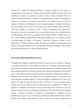 2
subiram com os judaítas da cidade das Palmeiras ao deserto de Judá, ao sul de Arad, e se
estabeleceram com os amalecitas. 17 Depois Judá acompanhou Simeão, seu povo irmão. Eles
derrotaram os cananeus que moravam em Sefat e votaram a cidade ao interdito. Por isso a
cidade se chamou Horma (isto é, “Interdito”). 18 Judá apoderou-se de Gaza e seu território, de
Ascalon e seu território, e de Acaron e seu território. 19 O Senhor estava com Judá, que
expulsou os habitantes da Montanha, mas não conseguiu expulsar os habitantes da Planície,
pois estes tinham carros de ferro. 20 De acordo com a ordem de Moisés, Hebron foi dada a
Caleb, que expulsou os três filhos de Enac. 21 Mas os benjaminitas não expulsaram os
jebuseus que moravam em Jerusalém. Por isso os jebuseus moram com os benjaminitas em
Jerusalém até hoje. 22 Por sua vez, os da casa de José subiram a Betel e o Senhor estava com
eles. 23 Eles mandaram explorar Betel, cidade antes chamada Luza. 24 Os espiões avistaram
um homem saindo da cidade e lhe disseram: “Mostra-nos a entrada da cidade, e nós te
pouparemos”. 25 Ele lhes mostrou a entrada. Eles passaram a cidade ao fio da espada, mas ao
homem e sua família deixaram ir livres. 26 Este homem foi à terra dos heteus, onde construiu
uma cidade a que chamou Luza, como é chamada até hoje.
Israel não ocupa integralmente a terra
27 Manassés não expulsou os habitantes de Betsã, de Tanac, de Dor, de Jeblaâm, de Meguido
e das aldeias pertencentes a essas cidades, de modo que os cananeus continuaram morando
nessas regiões. 28 Quando Israel se tornou mais forte, submeteu-os a trabalhos impostos, mas
não conseguiu expulsá-los. 29 Efraim tampouco tirou a posse dos cananeus que moravam em
Gazer, e estes ficaram morando em Gazer no meio dos israelitas. 30 Zabulon não expulsou os
habitantes de Cetron nem os de Naalol. Por isso os cananeus ficaram no meio deles, mas
foram obrigados a trabalhos impostos. 31 Aser não expulsou os habitantes de Aco, nem os de
Sidônia, de Aalab, de Aczib, de Helba, de Afec e de Roob. 32 Assim os aseritas ficaram
morando no meio dos cananeus nativos do país, porque não os expulsaram. 33 Neftali não
expulsou os habitantes de Bet-Sames, nem os de Bet-Anat. Ficou morando no meio dos
cananeus nativos do país, mas os habitantes de Bet-Sames e Bet-Anat lhes prestavam trabalho
forçado. 34 Quanto aos danitas, os amorreus os encurralaram na montanha, não lhes
permitindo descer para o vale. 35 Os amorreus continuaram morando em Har-Hares, Aialon e
Salebim. Mas quando os descendentes de José se tornaram mais fortes, obrigaram-nos a
 