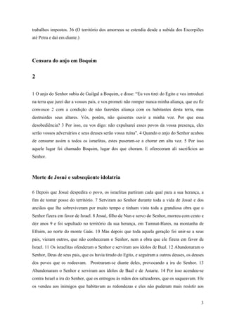 3
trabalhos impostos. 36 (O território dos amorreus se estendia desde a subida dos Escorpiões
até Petra e daí em diante.)
Censura do anjo em Boquim
2
1 O anjo do Senhor subiu de Guilgal a Boquim, e disse: “Eu vos tirei do Egito e vos introduzi
na terra que jurei dar a vossos pais, e vos prometi não romper nunca minha aliança, que eu fiz
convosco 2 com a condição de não fazerdes aliança com os habitantes desta terra, mas
destruirdes seus altares. Vós, porém, não quisestes ouvir a minha voz. Por que essa
desobediência? 3 Por isso, eu vos digo: não expulsarei esses povos da vossa presença, eles
serão vossos adversários e seus deuses serão vossa ruína”. 4 Quando o anjo do Senhor acabou
de censurar assim a todos os israelitas, estes puseram-se a chorar em alta voz. 5 Por isso
aquele lugar foi chamado Boquim, lugar dos que choram. E ofereceram ali sacrifícios ao
Senhor.
Morte de Josué e subseqüente idolatria
6 Depois que Josué despedira o povo, os israelitas partiram cada qual para a sua herança, a
fim de tomar posse do território. 7 Serviram ao Senhor durante toda a vida de Josué e dos
anciãos que lhe sobreviveram por muito tempo e tinham visto toda a grandiosa obra que o
Senhor fizera em favor de Israel. 8 Josué, filho de Nun e servo do Senhor, morreu com cento e
dez anos 9 e foi sepultado no território da sua herança, em Tamnat-Hares, na montanha de
Efraim, ao norte do monte Gaás. 10 Mas depois que toda aquela geração foi unir-se a seus
pais, vieram outros, que não conheceram o Senhor, nem a obra que ele fizera em favor de
Israel. 11 Os israelitas ofenderam o Senhor e serviram aos ídolos de Baal. 12 Abandonaram o
Senhor, Deus de seus pais, que os havia tirado do Egito, e seguiram a outros deuses, os deuses
dos povos que os rodeavam. Prostraram-se diante deles, provocando a ira do Senhor. 13
Abandonaram o Senhor e serviram aos ídolos de Baal e de Astarte. 14 Por isso acendeu-se
contra Israel a ira do Senhor, que os entregou às mãos dos salteadores, que os saqueavam. Ele
os vendeu aos inimigos que habitavam as redondezas e eles não puderam mais resistir aos
 