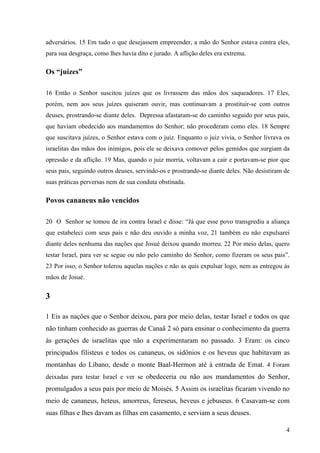 4
adversários. 15 Em tudo o que desejassem empreender, a mão do Senhor estava contra eles,
para sua desgraça, como lhes havia dito e jurado. A aflição deles era extrema.
Os “juízes”
16 Então o Senhor suscitou juízes que os livrassem das mãos dos saqueadores. 17 Eles,
porém, nem aos seus juízes quiseram ouvir, mas continuavam a prostituir-se com outros
deuses, prostrando-se diante deles. Depressa afastaram-se do caminho seguido por seus pais,
que haviam obedecido aos mandamentos do Senhor; não procederam como eles. 18 Sempre
que suscitava juízes, o Senhor estava com o juiz. Enquanto o juiz vivia, o Senhor livrava os
israelitas das mãos dos inimigos, pois ele se deixava comover pelos gemidos que surgiam da
opressão e da aflição. 19 Mas, quando o juiz morria, voltavam a cair e portavam-se pior que
seus pais, seguindo outros deuses, servindo-os e prostrando-se diante deles. Não desistiram de
suas práticas perversas nem de sua conduta obstinada.
Povos cananeus não vencidos
20 O Senhor se tomou de ira contra Israel e disse: “Já que esse povo transgrediu a aliança
que estabeleci com seus pais e não deu ouvido a minha voz, 21 também eu não expulsarei
diante deles nenhuma das nações que Josué deixou quando morreu. 22 Por meio delas, quero
testar Israel, para ver se segue ou não pelo caminho do Senhor, como fizeram os seus pais”.
23 Por isso, o Senhor tolerou aquelas nações e não as quis expulsar logo, nem as entregou às
mãos de Josué.
3
1 Eis as nações que o Senhor deixou, para por meio delas, testar Israel e todos os que
não tinham conhecido as guerras de Canaã 2 só para ensinar o conhecimento da guerra
às gerações de israelitas que não a experimentaram no passado. 3 Eram: os cinco
principados filisteus e todos os cananeus, os sidônios e os heveus que habitavam as
montanhas do Líbano, desde o monte Baal-Hermon até à entrada de Emat. 4 Foram
deixadas para testar Israel e ver se obedeceria ou não aos mandamentos do Senhor,
promulgados a seus pais por meio de Moisés. 5 Assim os israelitas ficaram vivendo no
meio de cananeus, heteus, amorreus, fereseus, heveus e jebuseus. 6 Casavam-se com
suas filhas e lhes davam as filhas em casamento, e serviam a seus deuses.
 