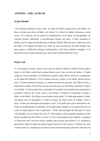 5
OTONIEL , AOD , SAMGAR
O juiz Otoniel
7 Os israelitas cometeram o que é mau aos olhos do Senhor; esqueceram-se do Senhor, seu
Deus, servindo aos ídolos de Baal e de Astarte. 8 A cólera do Senhor inflamou-se contra
Israel e ele os deixou cair em poder de Cusã-Rasataim, rei de Aram, na Mesopotâmia. Os
israelitas ficaram submetidos a Cusã-Rasataim durante oito anos. 9 Então clamaram ao
Senhor, que fez surgir um salvador para os libertar: Otoniel, filho de Cenez, irmão mais novo
de Caleb. 10 O espírito do Senhor veio sobre ele, que se tornou juiz de Israel. Quando saiu
para a guerra, o Senhor lhe entregou Cusã-Rasataim, rei de Aram. Otoniel o subjugou. 11 O
país ficou em paz durante quarenta anos, até à morte de Otoniel filho de Cenez.
O juiz Aod
12 Os israelitas tornaram a fazer o que é mau aos olhos do Senhor. O Senhor incitou então a
Eglon, rei de Moab, contra Israel, porque faziam o que é mau aos olhos do Senhor. 13 Eglon
coligou-se com os amonitas e os amalecitas, marchou contra Israel e derrotou-o, apoderando-
se da cidade das Palmeiras. 14 Os israelitas serviram a Eglon, rei de Moab, durante dezoito
anos. 15 Então clamaram ao Senhor, e o Senhor suscitou um salvador: Aod, filho de Gera, o
benjaminita canhoto. Os israelitas estavam enviando, por seu intermédio, um tributo a Eglon,
rei de Moab. 16 Aod mandou fazer um punhal de fio duplo com um palmo de comprimento e
escondeu-o debaixo das vestes, sobre a coxa direita. 17 Depois foi apresentar o tributo a
Eglon, rei de Moab. Ora, Eglon era um homem muito gordo. 18 Tendo apresentado o tributo,
Aod partiu com os carregadores. 19 Mas ao chegar aos Ídolos, perto de Guilgal, voltou e
disse: “Tenho uma mensagem secreta para ti, ó rei”. O rei pediu para que os deixassem a sós.
Todos os acompanhantes se afastaram. 20 Estando Eglon sentado em seu quarto privativo de
verão, no andar superior, Aod se aproximou. “Tenho uma mensagem de Deus para ti”, disse
Aod. Quando o rei se levantou do trono, 21 Aod estendeu a mão esquerda e apanhou do lado
direito o punhal, que lhe enfiou no ventre. 22 Até o cabo penetrou com a lâmina, e a gordura
se fechou por cima. Aod nem retirou o punhal, mas saiu por uma abertura 23 e, retirando-se
pela galeria, fechou as portas do quarto superior atrás de si com a tranca. 24 Depois que saiu,
vieram os servos e, notando que as portas de cima estavam trancadas, disseram: “Decerto está
 