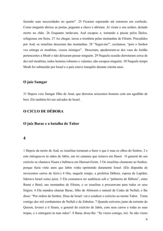 6
fazendo suas necessidades no quarto”. 25 Ficaram esperando até entrarem em confusão.
Como ninguém abrisse as portas, pegaram a chave e abriram. Aí viram o seu senhor, deitado
morto no chão. 26 Enquanto tardavam, Aod escapou e, tornando a passar pelos Ídolos,
refugiouse em Seira. 27 Ao chegar, tocou a trombeta pelas montanhas de Efraim. Precedidos
por Aod, os israelitas desceram das montanhas. 28 “Segui-me!”, exclamou, “pois o Senhor
vos entrega os moabitas, vossos inimigos”. Desceram, apoderaram-se dos vaus do Jordão
pertencentes a Moab e não deixaram passar ninguém. 29 Naquela ocasião derrotaram cerca de
dez mil moabitas, todos homens robustos e valentes; não escapou ninguém. 30 Naquele tempo
Moab foi submetido por Israel e o país esteve tranqüilo durante oitenta anos.
O juiz Samgar
31 Depois veio Samgar filho de Anat, que derrotou seiscentos homens com um aguilhão de
bois. Ele também foi um salvador de Israel.
O CICLO DE DÉBORA
O juiz Barac e a batalha do Tabor
4
1 Depois da morte de Aod, os israelitas tornaram a fazer o que é mau os olhos do Senhor, 2 e
este entregou-os às mãos de Jabin, um rei cananeu que reinava em Hasor. O general do seu
exército se chamava Sísara e habitava em Haroset-Goim. 3 Os israelitas clamaram ao Senhor,
porque fazia vinte anos que Jabin vinha oprimindo duramente Israel. (Ele dispunha de
novecentos carros de ferro.) 4 Ora, naquele tempo, a profetisa Débora, esposa de Lapidot,
liderava Israel como juíza. 5 Ela costumava ter audiência sob a “palmeira de Débora”, entre
Ramá e Betel, nas montanhas de Efraim, e os israelitas a procuravam para todos os seus
litígios. 6 Ela mandou chamar Barac, filho de Abinoem e natural de Cedes de Neftali, e lhe
disse: “Por ordem do Senhor, Deus de Israel: vai e conduze o exército ao monte Tabor. Toma
contigo dez mil combatentes de Neftali e de Zabulon. 7 Quando estiveres junto da torrente do
Quison, levarei a ti Sísara, o general do exército de Jabin, com seus carros e todas as suas
tropas, e o entregarei às tuas mãos”. 8 Barac disse-lhe: “Se vieres comigo, irei. Se não vieres
 