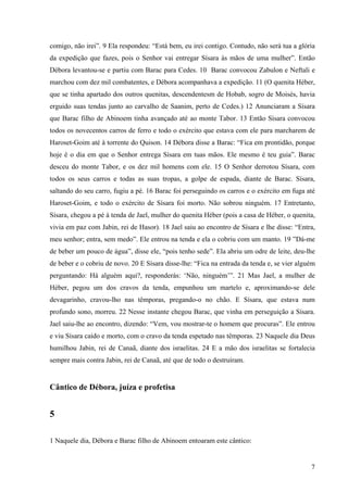 7
comigo, não irei”. 9 Ela respondeu: “Está bem, eu irei contigo. Contudo, não será tua a glória
da expedição que fazes, pois o Senhor vai entregar Sísara às mãos de uma mulher”. Então
Débora levantou-se e partiu com Barac para Cedes. 10 Barac convocou Zabulon e Neftali e
marchou com dez mil combatentes, e Débora acompanhava a expedição. 11 (O quenita Héber,
que se tinha apartado dos outros quenitas, descendentesm de Hobab, sogro de Moisés, havia
erguido suas tendas junto ao carvalho de Saanim, perto de Cedes.) 12 Anunciaram a Sísara
que Barac filho de Abinoem tinha avançado até ao monte Tabor. 13 Então Sísara convocou
todos os novecentos carros de ferro e todo o exército que estava com ele para marcharem de
Haroset-Goim até à torrente do Quison. 14 Débora disse a Barac: “Fica em prontidão, porque
hoje é o dia em que o Senhor entrega Sísara em tuas mãos. Ele mesmo é teu guia”. Barac
desceu do monte Tabor, e os dez mil homens com ele. 15 O Senhor derrotou Sísara, com
todos os seus carros e todas as suas tropas, a golpe de espada, diante de Barac. Sísara,
saltando do seu carro, fugiu a pé. 16 Barac foi perseguindo os carros e o exército em fuga até
Haroset-Goim, e todo o exército de Sísara foi morto. Não sobrou ninguém. 17 Entretanto,
Sísara, chegou a pé à tenda de Jael, mulher do quenita Héber (pois a casa de Héber, o quenita,
vivia em paz com Jabin, rei de Hasor). 18 Jael saiu ao encontro de Sísara e lhe disse: “Entra,
meu senhor; entra, sem medo”. Ele entrou na tenda e ela o cobriu com um manto. 19 ”Dá-me
de beber um pouco de água”, disse ele, “pois tenho sede”. Ela abriu um odre de leite, deu-lhe
de beber e o cobriu de novo. 20 E Sísara disse-lhe: “Fica na entrada da tenda e, se vier alguém
perguntando: Há alguém aqui?, responderás: ‘Não, ninguém’”. 21 Mas Jael, a mulher de
Héber, pegou um dos cravos da tenda, empunhou um martelo e, aproximando-se dele
devagarinho, cravou-lho nas têmporas, pregando-o no chão. E Sísara, que estava num
profundo sono, morreu. 22 Nesse instante chegou Barac, que vinha em perseguição a Sísara.
Jael saiu-lhe ao encontro, dizendo: “Vem, vou mostrar-te o homem que procuras”. Ele entrou
e viu Sísara caído e morto, com o cravo da tenda espetado nas têmporas. 23 Naquele dia Deus
humilhou Jabin, rei de Canaã, diante dos israelitas. 24 E a mão dos israelitas se fortalecia
sempre mais contra Jabin, rei de Canaã, até que de todo o destruíram.
Cântico de Débora, juíza e profetisa
5
1 Naquele dia, Débora e Barac filho de Abinoem entoaram este cântico:
 