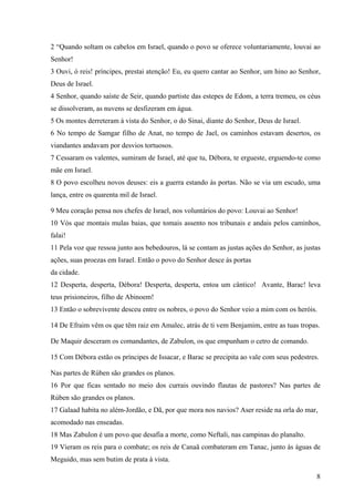 8
2 “Quando soltam os cabelos em Israel, quando o povo se oferece voluntariamente, louvai ao
Senhor!
3 Ouvi, ó reis! príncipes, prestai atenção! Eu, eu quero cantar ao Senhor, um hino ao Senhor,
Deus de Israel.
4 Senhor, quando saíste de Seir, quando partiste das estepes de Edom, a terra tremeu, os céus
se dissolveram, as nuvens se desfizeram em água.
5 Os montes derreteram à vista do Senhor, o do Sinai, diante do Senhor, Deus de Israel.
6 No tempo de Samgar filho de Anat, no tempo de Jael, os caminhos estavam desertos, os
viandantes andavam por desvios tortuosos.
7 Cessaram os valentes, sumiram de Israel, até que tu, Débora, te ergueste, erguendo-te como
mãe em Israel.
8 O povo escolheu novos deuses: eis a guerra estando às portas. Não se via um escudo, uma
lança, entre os quarenta mil de Israel.
9 Meu coração pensa nos chefes de Israel, nos voluntários do povo: Louvai ao Senhor!
10 Vós que montais mulas baias, que tomais assento nos tribunais e andais pelos caminhos,
falai!
11 Pela voz que ressoa junto aos bebedouros, lá se contam as justas ações do Senhor, as justas
ações, suas proezas em Israel. Então o povo do Senhor desce às portas
da cidade.
12 Desperta, desperta, Débora! Desperta, desperta, entoa um cântico! Avante, Barac! leva
teus prisioneiros, filho de Abinoem!
13 Então o sobrevivente desceu entre os nobres, o povo do Senhor veio a mim com os heróis.
14 De Efraim vêm os que têm raiz em Amalec, atrás de ti vem Benjamim, entre as tuas tropas.
De Maquir desceram os comandantes, de Zabulon, os que empunham o cetro de comando.
15 Com Débora estão os príncipes de Issacar, e Barac se precipita ao vale com seus pedestres.
Nas partes de Rúben são grandes os planos.
16 Por que ficas sentado no meio dos currais ouvindo flautas de pastores? Nas partes de
Rúben são grandes os planos.
17 Galaad habita no além-Jordão, e Dã, por que mora nos navios? Aser reside na orla do mar,
acomodado nas enseadas.
18 Mas Zabulon é um povo que desafia a morte, como Neftali, nas campinas do planalto.
19 Vieram os reis para o combate; os reis de Canaã combateram em Tanac, junto às águas de
Meguido, mas sem butim de prata à vista.
 