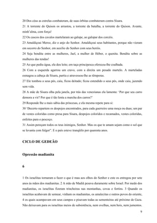 9
20 Dos céus as estrelas combateram, de suas órbitas combateram contra Sísara.
21 A torrente do Quison os arrastou, a torrente da batalha, a torrente do Quison. Avante,
minh’alma, com força!
22 Os cascos dos cavalos martelaram ao galope, ao galopar dos corcéis.
23 Amaldiçoai Meroz, diz o anjo do Senhor. Amaldiçoai seus habitantes, porque não vieram
em socorro do Senhor, em auxílio do Senhor com seus heróis.
24 Seja bendita entre as mulheres, Jael, a mulher de Héber, o quenita. Bendita sobre as
mulheres das tendas!
25 Ao que pediu água, ela deu leite; em taça principesca ofereceu-lhe coalhada.
26 Com a esquerda agarrou um cravo, com a direita um pesado martelo. A marteladas
esmagou a cabeça de Sísara, partiu e atravessou-lhe as têmporas.
27 Ele tombou a seus pés, caiu, ficou deitado; ficou estendido a seus pés, onde caiu, jazendo
sem vida.
28 A mãe de Sísara olha pela janela, por trás das venezianas ela lamenta: ‘Por que seu carro
demora a vir? Por que é tão lenta a marcha dos carros?’
29 Responde lhe a mais sábia das princesas, e ela mesma repete para si:
30 ‘Decerto repartem os despojos encontrados, para cada guerreiro uma moça ou duas; um par
de vestes coloridas como presa para Sísara, despojos coloridos e recamados, vestes coloridas,
enfeites para o pescoço.
31 Assim pereçam todos os teus inimigos, Senhor. Mas os que te amam sejam como o sol que
se levanta com fulgor”. E o país esteve tranqüilo por quarenta anos.
CICLO DE GEDEÃO
Opressão madianita
6
1 Os israelitas tornaram a fazer o que é mau aos olhos do Senhor e este os entregou por sete
anos às mãos dos madianitas. 2 A mão de Madiã pesava duramente sobre Israel. Por medo dos
madianitas, os israelitas fizeram trincheiras nas montanhas, covas e fortins. 3 Quando os
israelitas acabavam de semear, vinham os madianitas, os amalecitas e outros povos do oriente,
4 os quais acampavam em seus campos e pisavam todas as sementeiras até próximo de Gaza.
Não deixavam para os israelitas meios de subsistência, nem ovelhas, nem bois, nem jumentos.
 