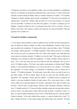 10
5 Chegavam com todos os seus rebanhos e tendas, como se fossem gafanhotos; a multidão de
homens e de camelos era inumerável, destruindo tudo o que tocavam. 6 Assim, Israel ficou
reduzido à miséria diante de Madiã. Então os israelitas clamaram ao Senhor. 7 Os israelitas
clamaram ao Senhor, pedindo auxílio contra os madianitas. 8 E por meio de um profeta, ele
mandou dizer: “Assim fala o Senhor, Deus de Israel: Eu vos fiz sair do Egito e vos tirei da
casa da escravidão. 9 Libertei-vos das mãos dos egípcios e de todos os inimigos que vos
afligiam. Expulsei-os diante de vós e vos entreguei suas terras. 10 E eu vos disse: ‘Eu sou o
Senhor, vosso Deus. Não venereis os deuses dos amorreus, em cuja terra habitais’. Mas não
quisestes ouvir a minha voz”.
Vocação de Gedeão, o manasseíta
11 Veio então o anjo do Senhor e sentou-se debaixo de um carvalho em Efra que pertencia a
Joás, da família de Abiezer. Gedeão, seu filho, estava debulhando e tirando o trigo da eira,
para escondê-lo dos madianitas. 12 Apareceu-lhe então o anjo do Senhor e disse: “O Senhor
está contigo, valente guerreiro!” 13 Gedeão respondeu: “Meu senhor, por favor, se o Senhor
está conosco, por que nos aconteceu tudo isso? Onde estão aquelas suas maravilhas que
nossos pais nos contaram, dizendo: ‘O Senhor nos tirou do Egito’? Mas agora o Senhor nos
abandonou e nos entregou às mãos dos madianitas”. 14 Então o Senhor voltou-se para ele e
disse: “Vai, e com essa força que tens livra Israel da mão dos madianitas. Sou eu que te
envio”.15 Gedeão replicou: “Por favor, meu senhor, como poderei eu libertar Israel? Minha
família é a mais humilde de Manassés, e na casa de meu pai eu sou o último”. 16 O Senhor
lhe respondeu: “Eu estarei contigo, e tu derrotarás os madianitas como se fossem um só
homem”. 17 Gedeão prosseguiu: “Se achei graça a teus olhos, dá-me um sinal de que és tu
que falas comigo. 18 Não te afastes daqui, até que eu volte com uma oferenda para te
apresentar”. Ele respondeu: “Ficarei aqui até voltares”. 19 Gedeão retirou-se, preparou um
cabrito e, com uma medida de farinha, fez pães ázimos. Pôs a carne numa cesta e o caldo
numa vasilha, levou tudo para debaixo do carvalho e apresentou 20 ao anjo do Senhor, que
lhe disse: “Toma a carne e os pães ázimos, coloca-os sobre esta pedra e derrama o caldo por
cima”. E Gedeão assim fez. 21 O anjo do Senhor estendeu a ponta da vara que tinha na mão e
tocou na carne e nos pães ázimos. Então subiu um fogo da pedra e consumiu a carne e os
pães. E o anjo do Senhor desapareceu da sua vista. 22 Percebendo que era o anjo do Senhor,
Gedeão exclamou: “Ai de mim, Senhor Deus, porque vi o anjo do Senhor face a face!”. 23
Mas o Senhor lhe disse: “A paz esteja contigo, não tenhas medo: não morrerás!” 24 Então
 