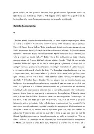12
prova, pedindo um sinal por meio do manto. Peço que só o manto fique seco e o chão em
redor fique todo molhado de orvalho”. 40 E naquela noite o Senhor fez o que Gedeão lhe
havia pedido: só o manto ficou enxuto, enquanto havia orvalho no chão todo.
Derrota dos madianitas
7
1 Jerobaal (isto é, Gedeão) levantou-se bem cedo. Ele e suas tropas acamparam junto à fonte
de Harad. O exército de Madiã estava acampado mais a norte, no vale ao lado da colina de
Moré. 2 O Senhor disse a Gedeão: “Estás levando gente demais contigo para que eu entregue
Madiã a suas mãos. Israel poderia gloriar-se às minhas custas, dizendo: ‘Foi minha mão que
me salvou’. 3 Portanto, dá este aviso a todo mundo: ‘Quem estiver com medo e a tremer, que
volte e se retire do monte Gelboé‘”. Então vinte e dois mil homens da tropa voltaram,
enquanto só dez mil ficaram. 4 O Senhor tornou a falar a Gedeão: “Ainda há gente demais.
Manda-os descer até à água. Lá, eu farei a seleção para ti. Quando eu te disser ‘este vai
contigo’, ele irá; de quem eu te disser ‘este não vai contigo’, esse voltará”. 5 Gedeão mandou
o povo descer até à água. E o Senhor lhe disse: “Põe de um lado os que lamberem a água com
a língua, como faz o cão; e os que beberem ajoelhados, põe do outro”. 6 Os que lamberam a
água – levando-a à boca com as mãos – foram trezentos. Todo o resto do povo bebeu a água
ajoelhado. 7 O Senhor disse a Gedeão: “Eu vos salvarei com os trezentos homens que
lamberam a água, entregando os madianitas em tuas mãos. E todo o resto do povo pode ir para
casa”. 8 As provisões e as trombetas foram destinadas aos que iriam lutar. Ao restante dos
israelitas, Gedeão ordenou que se retirassem para as suas tendas, enquanto reteve os trezentos
consigo. Abaixo deles, no vale, estava o acampamento dos madianitas. 9 Naquela mesma
noite, o Senhor disse a Gedeão: “Levanta-te e desce até ao acampamento. Eu o entreguei em
tuas mãos. 10 Se tens medo, desce com teu escudeiro, Fara, 11 e, ao ouvires o que estão
falando, te sentirás encorajado. Então poderás atacar o acampamento com segurança”. Ele
desceu com o escudeiro Fara até os postos avançados do acampamento. 12 Os madianitas, os
amalecitas e todos os do Oriente estavam espalhados pelo vale como uma enxame de
gafanhotos. O número dos camelos era incalculável como a areia das praias do mar. 13
Quando Gedeão se aproximou, ouviu um homem contar um sonho ao companheiro: “Tive um
sonho”, dizia ele. “Vi como que um pão de cevada, que descia rolando sobre o acampamento
de Madiã. Ao alcançar a tenda, bateu nela, derrubou-a e a tenda caiu por terra”. 14 O
 